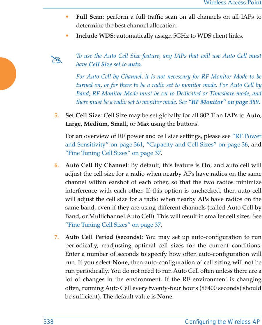 Wireless Access Point338 Configuring the Wireless AP•Full Scan: perform a full traffic scan on all channels on all IAPs to determine the best channel allocation.•Include WDS: automatically assign 5GHz to WDS client links.5. Set Cell Size: Cell Size may be set globally for all 802.11an IAPs to Auto, Large, Medium, Small, or Max using the buttons. For an overview of RF power and cell size settings, please see “RF Power and Sensitivity” on page 361, “Capacity and Cell Sizes” on page 36, and “Fine Tuning Cell Sizes” on page 37. 6. Auto Cell By Channel: By default, this feature is On, and auto cell will adjust the cell size for a radio when nearby APs have radios on the same channel within earshot of each other, so that the two radios minimize interference with each other. If this option is unchecked, then auto cell will adjust the cell size for a radio when nearby APs have radios on the same band, even if they are using different channels (called Auto Cell by Band, or Multichannel Auto Cell). This will result in smaller cell sizes. See “Fine Tuning Cell Sizes” on page 37. 7. Auto Cell Period (seconds): You may set up auto-configuration to run periodically, readjusting optimal cell sizes for the current conditions. Enter a number of seconds to specify how often auto-configuration will run. If you select None, then auto-configuration of cell sizing will not be run periodically. You do not need to run Auto Cell often unless there are a lot of changes in the environment. If the RF environment is changing often, running Auto Cell every twenty-four hours (86400 seconds) should be sufficient). The default value is None.#To use the Auto Cell Size feature, any IAPs that will use Auto Cell must have Cell Size set to auto. For Auto Cell by Channel, it is not necessary for RF Monitor Mode to be turned on, or for there to be a radio set to monitor mode. For Auto Cell by Band, RF Monitor Mode must be set to Dedicated or Timeshare mode, and there must be a radio set to monitor mode. See “RF Monitor” on page 359. 