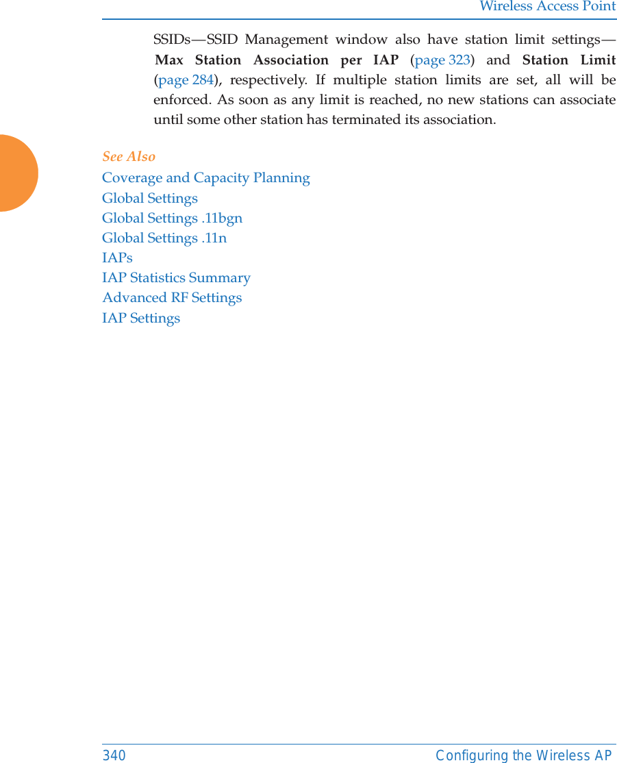 Wireless Access Point340 Configuring the Wireless APSSIDs — SSID Management window also have station limit settings — Max Station Association per IAP (page 323) and Station Limit(page 284), respectively. If multiple station limits are set, all will be enforced. As soon as any limit is reached, no new stations can associate until some other station has terminated its association. See AlsoCoverage and Capacity PlanningGlobal SettingsGlobal Settings .11bgnGlobal Settings .11nIAPsIAP Statistics SummaryAdvanced RF SettingsIAP Settings