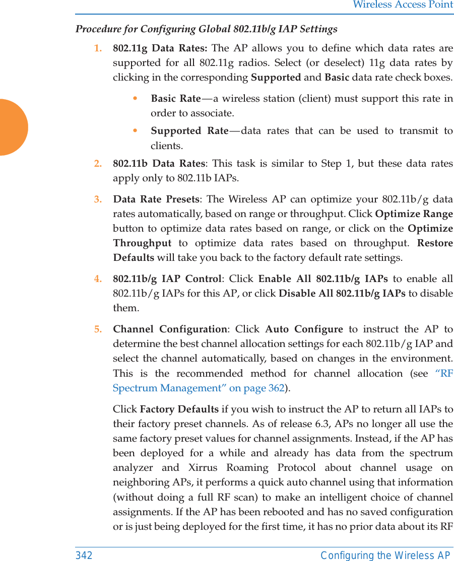 Wireless Access Point342 Configuring the Wireless APProcedure for Configuring Global 802.11b/g IAP Settings1. 802.11g Data Rates: The AP allows you to define which data rates are supported for all 802.11g radios. Select (or deselect) 11g data rates by clicking in the corresponding Supported and Basic data rate check boxes.•Basic Rate — a wireless station (client) must support this rate in order to associate.•Supported Rate — data rates that can be used to transmit to clients. 2. 802.11b Data Rates: This task is similar to Step 1, but these data rates apply only to 802.11b IAPs.3. Data Rate Presets: The Wireless AP can optimize your 802.11b/g data rates automatically, based on range or throughput. Click Optimize Rangebutton to optimize data rates based on range, or click on the Optimize Throughput to optimize data rates based on throughput. Restore Defaults will take you back to the factory default rate settings.4. 802.11b/g IAP Control: Click Enable All 802.11b/g IAPs to enable all 802.11b/g IAPs for this AP, or click Disable All 802.11b/g IAPs to disable them. 5. Channel Configuration: Click Auto Configure to instruct the AP to determine the best channel allocation settings for each 802.11b/g IAP and select the channel automatically, based on changes in the environment. This is the recommended method for channel allocation (see “RF Spectrum Management” on page 362). Click Factory Defaults if you wish to instruct the AP to return all IAPs to their factory preset channels. As of release 6.3, APs no longer all use the same factory preset values for channel assignments. Instead, if the AP has been deployed for a while and already has data from the spectrum analyzer and Xirrus Roaming Protocol about channel usage on neighboring APs, it performs a quick auto channel using that information (without doing a full RF scan) to make an intelligent choice of channel assignments. If the AP has been rebooted and has no saved configuration or is just being deployed for the first time, it has no prior data about its RF 