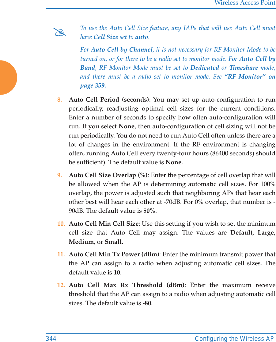 Wireless Access Point344 Configuring the Wireless AP8. Auto Cell Period (seconds): You may set up auto-configuration to run periodically, readjusting optimal cell sizes for the current conditions. Enter a number of seconds to specify how often auto-configuration will run. If you select None, then auto-configuration of cell sizing will not be run periodically. You do not need to run Auto Cell often unless there are a lot of changes in the environment. If the RF environment is changing often, running Auto Cell every twenty-four hours (86400 seconds) should be sufficient). The default value is None.9. Auto Cell Size Overlap (%): Enter the percentage of cell overlap that will be allowed when the AP is determining automatic cell sizes. For 100% overlap, the power is adjusted such that neighboring APs that hear each other best will hear each other at -70dB. For 0% overlap, that number is -90dB. The default value is 50%.10. Auto Cell Min Cell Size: Use this setting if you wish to set the minimum cell size that Auto Cell may assign. The values are Default,  Large, Medium, or Small.11. Auto Cell Min Tx Power (dBm): Enter the minimum transmit power that the AP can assign to a radio when adjusting automatic cell sizes. The default value is 10.12. Auto Cell Max Rx Threshold (dBm): Enter the maximum receive threshold that the AP can assign to a radio when adjusting automatic cell sizes. The default value is -80. #To use the Auto Cell Size feature, any IAPs that will use Auto Cell must have Cell Size set to auto. For Auto Cell by Channel, it is not necessary for RF Monitor Mode to be turned on, or for there to be a radio set to monitor mode. For Auto Cell by Band, RF Monitor Mode must be set to Dedicated or Timeshare mode, and there must be a radio set to monitor mode. See “RF Monitor” on page 359. 