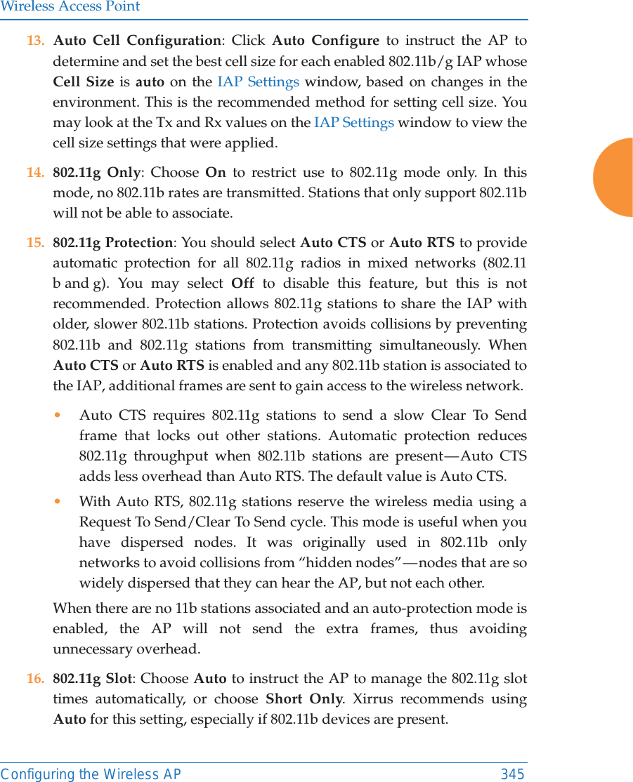 Wireless Access PointConfiguring the Wireless AP 34513. Auto Cell Configuration: Click Auto Configure to instruct the AP to determine and set the best cell size for each enabled 802.11b/g IAP whose Cell Size is auto on the IAP Settings window, based on changes in the environment. This is the recommended method for setting cell size. You may look at the Tx and Rx values on the IAP Settings window to view the cell size settings that were applied. 14. 802.11g Only: Choose On to restrict use to 802.11g mode only. In this mode, no 802.11b rates are transmitted. Stations that only support 802.11b will not be able to associate.15. 802.11g Protection: You should select Auto CTS or Auto RTS to provide automatic protection for all 802.11g radios in mixed networks (802.11 b and g). You may select Off to disable this feature, but this is not recommended. Protection allows 802.11g stations to share the IAP with older, slower 802.11b stations. Protection avoids collisions by preventing 802.11b and 802.11g stations from transmitting simultaneously. When Auto CTS or Auto RTS is enabled and any 802.11b station is associated to the IAP, additional frames are sent to gain access to the wireless network. •Auto CTS requires 802.11g stations to send a slow Clear To Send frame that locks out other stations. Automatic protection reduces 802.11g throughput when 802.11b stations are present — Auto CTS adds less overhead than Auto RTS. The default value is Auto CTS. •With Auto RTS, 802.11g stations reserve the wireless media using a Request To Send/Clear To Send cycle. This mode is useful when you have dispersed nodes. It was originally used in 802.11b only networks to avoid collisions from “hidden nodes” — nodes that are so widely dispersed that they can hear the AP, but not each other. When there are no 11b stations associated and an auto-protection mode is enabled, the AP will not send the extra frames, thus avoiding unnecessary overhead. 16. 802.11g Slot: Choose Auto to instruct the AP to manage the 802.11g slot times automatically, or choose Short Only. Xirrus recommends using Auto for this setting, especially if 802.11b devices are present.