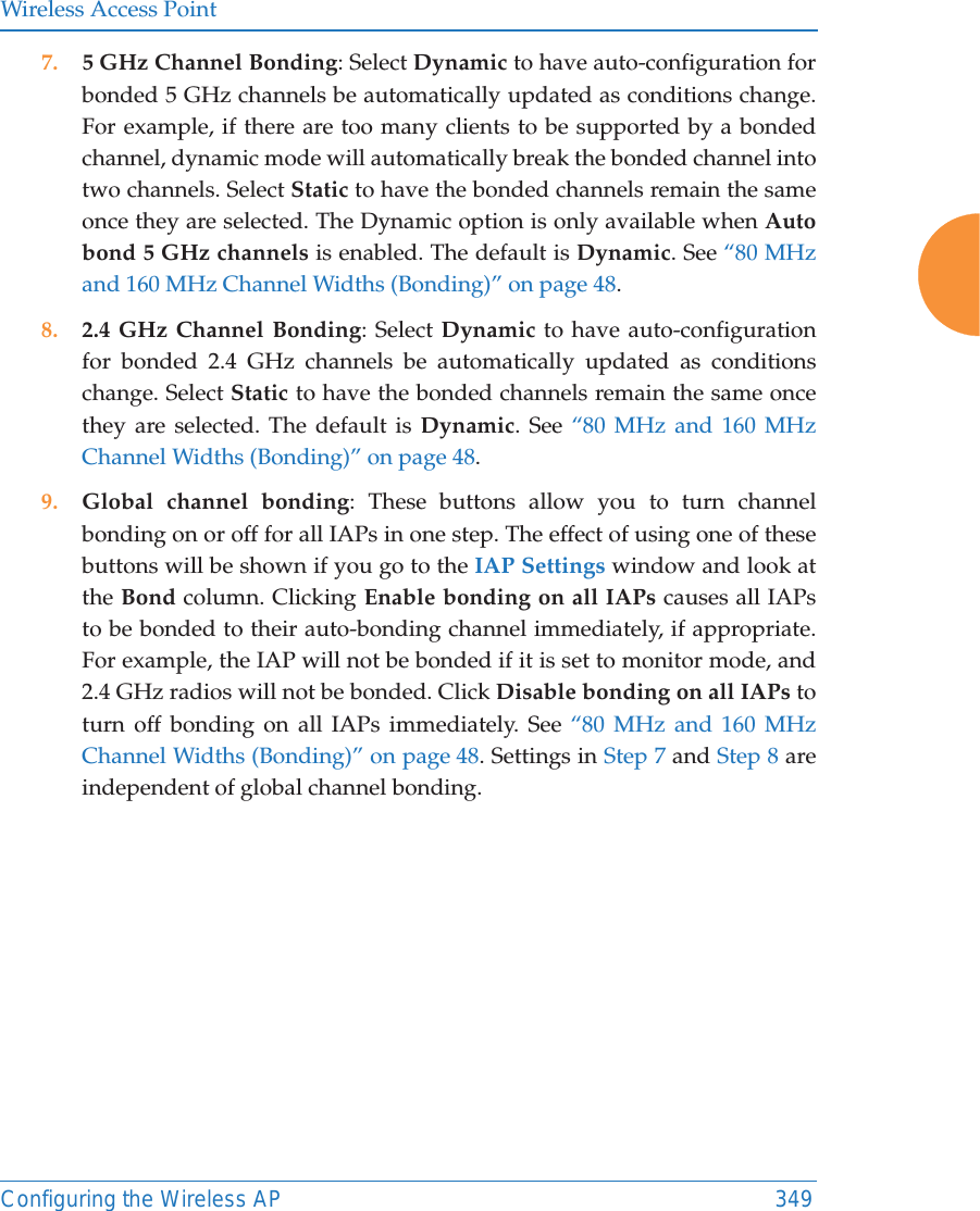 Wireless Access PointConfiguring the Wireless AP 3497. 5 GHz Channel Bonding: Select Dynamic to have auto-configuration for bonded 5 GHz channels be automatically updated as conditions change. For example, if there are too many clients to be supported by a bonded channel, dynamic mode will automatically break the bonded channel into two channels. Select Static to have the bonded channels remain the same once they are selected. The Dynamic option is only available when Auto bond 5 GHz channels is enabled. The default is Dynamic. See “80 MHz and 160 MHz Channel Widths (Bonding)” on page 48.8. 2.4 GHz Channel Bonding: Select Dynamic to have auto-configuration for bonded 2.4 GHz channels be automatically updated as conditions change. Select Static to have the bonded channels remain the same once they are selected. The default is Dynamic. See “80 MHz and 160 MHz Channel Widths (Bonding)” on page 48.9. Global channel bonding: These buttons allow you to turn channel bonding on or off for all IAPs in one step. The effect of using one of these buttons will be shown if you go to the IAP Settings window and look at the Bond column. Clicking Enable bonding on all IAPs causes all IAPs to be bonded to their auto-bonding channel immediately, if appropriate. For example, the IAP will not be bonded if it is set to monitor mode, and 2.4 GHz radios will not be bonded. Click Disable bonding on all IAPs to turn off bonding on all IAPs immediately. See “80 MHz and 160 MHz Channel Widths (Bonding)” on page 48. Settings in Step 7 and Step 8 are independent of global channel bonding. 