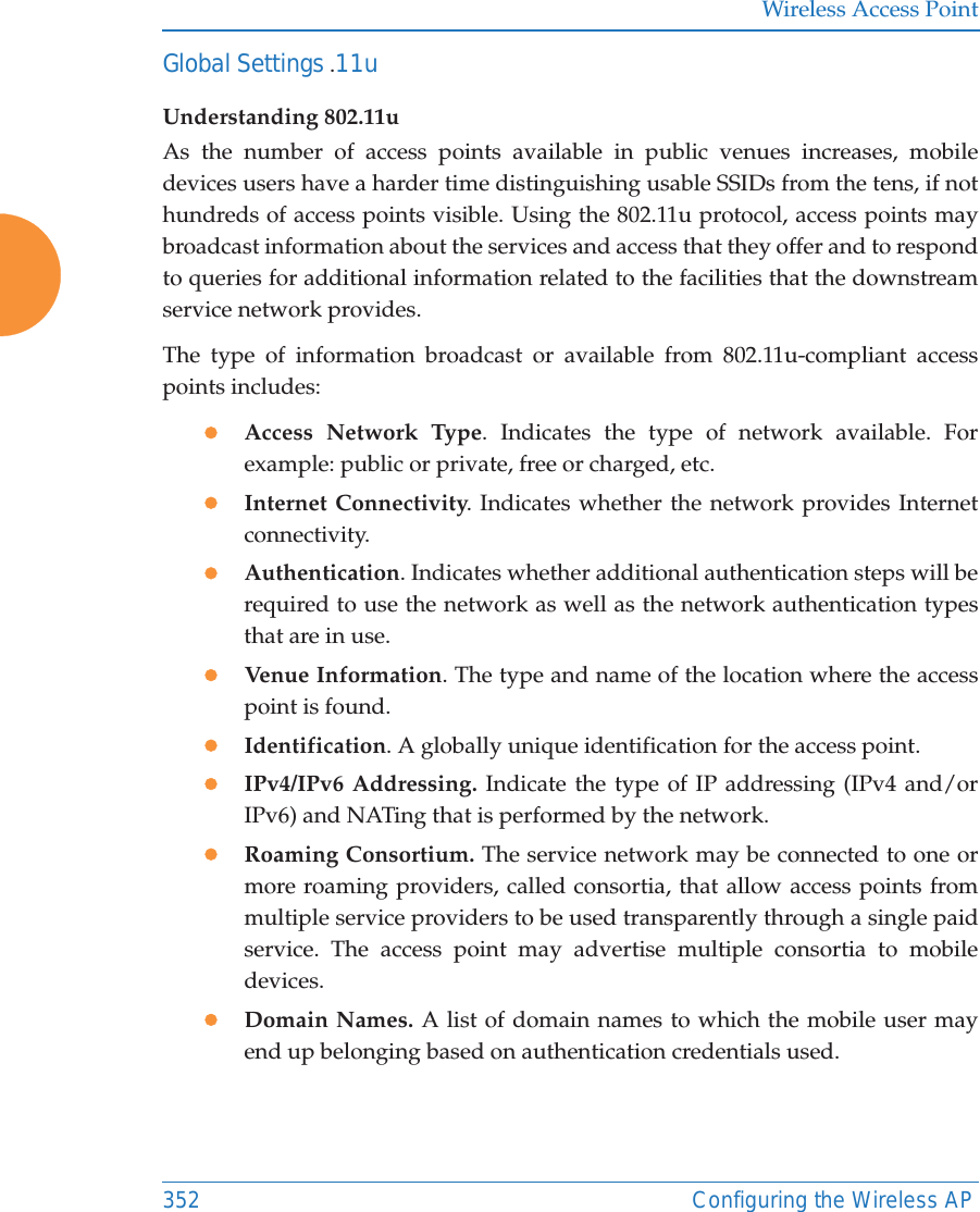 Wireless Access Point352 Configuring the Wireless APGlobal Settings .11uUnderstanding 802.11uAs the number of access points available in public venues increases, mobile devices users have a harder time distinguishing usable SSIDs from the tens, if not hundreds of access points visible. Using the 802.11u protocol, access points may broadcast information about the services and access that they offer and to respond to queries for additional information related to the facilities that the downstream service network provides.The type of information broadcast or available from 802.11u-compliant access points includes:zAccess Network Type. Indicates the type of network available. For example: public or private, free or charged, etc.zInternet Connectivity. Indicates whether the network provides Internet connectivity.zAuthentication. Indicates whether additional authentication steps will be required to use the network as well as the network authentication types that are in use.zVenue Information. The type and name of the location where the access point is found.zIdentification. A globally unique identification for the access point.zIPv4/IPv6 Addressing. Indicate the type of IP addressing (IPv4 and/or IPv6) and NATing that is performed by the network.zRoaming Consortium. The service network may be connected to one or more roaming providers, called consortia, that allow access points from multiple service providers to be used transparently through a single paid service. The access point may advertise multiple consortia to mobile devices.zDomain Names. A list of domain names to which the mobile user may end up belonging based on authentication credentials used.