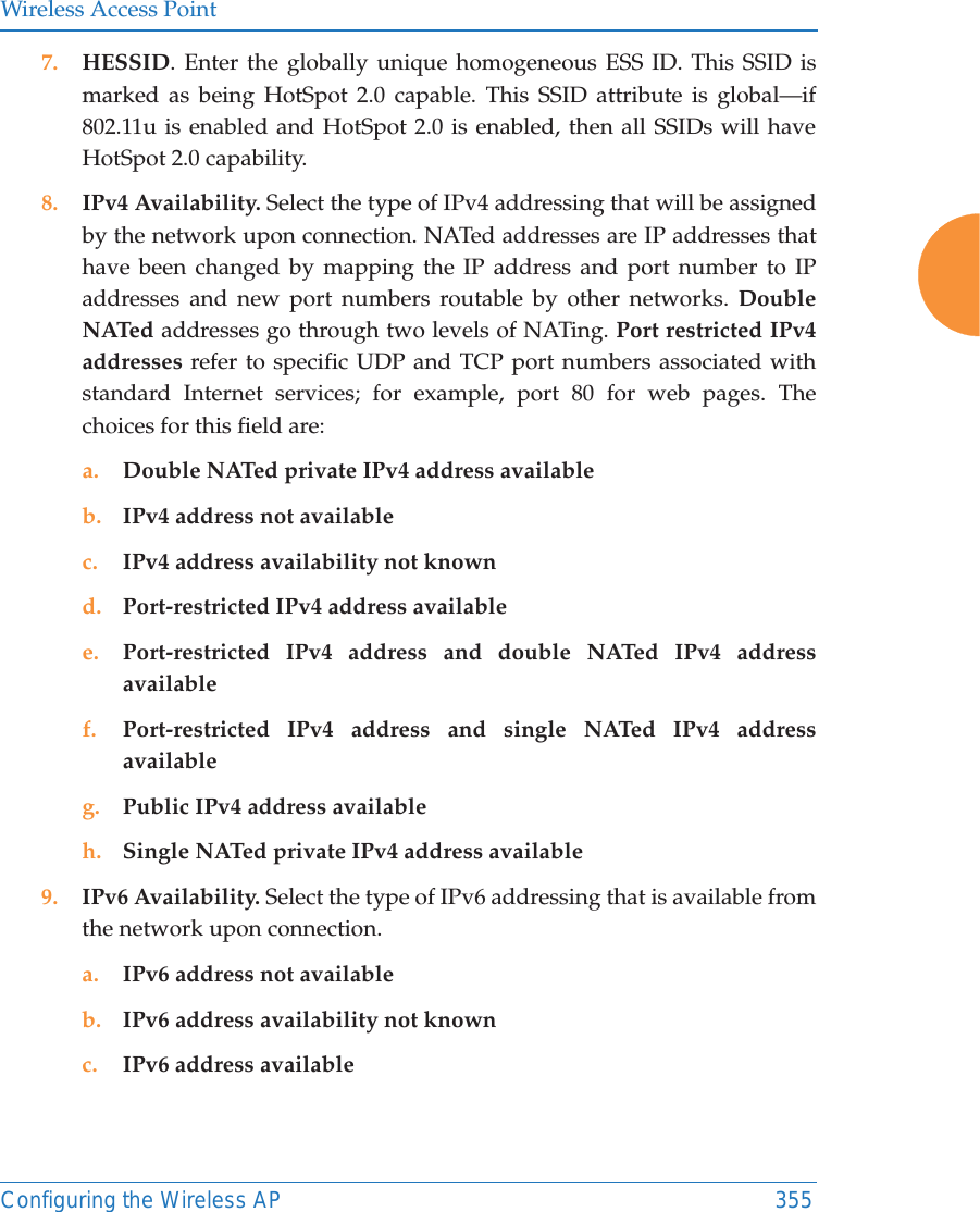 Wireless Access PointConfiguring the Wireless AP 3557. HESSID. Enter the globally unique homogeneous ESS ID. This SSID is marked as being HotSpot 2.0 capable. This SSID attribute is global—if 802.11u is enabled and HotSpot 2.0 is enabled, then all SSIDs will have HotSpot 2.0 capability. 8. IPv4 Availability. Select the type of IPv4 addressing that will be assigned by the network upon connection. NATed addresses are IP addresses that have been changed by mapping the IP address and port number to IP addresses and new port numbers routable by other networks. Double NATed addresses go through two levels of NATing. Port restricted IPv4 addresses refer to specific UDP and TCP port numbers associated with standard Internet services; for example, port 80 for web pages. The choices for this field are:a. Double NATed private IPv4 address availableb. IPv4 address not availablec. IPv4 address availability not knownd. Port-restricted IPv4 address availablee. Port-restricted IPv4 address and double NATed IPv4 address availablef. Port-restricted IPv4 address and single NATed IPv4 address availableg. Public IPv4 address availableh. Single NATed private IPv4 address available9. IPv6 Availability. Select the type of IPv6 addressing that is available from the network upon connection.a. IPv6 address not availableb. IPv6 address availability not knownc. IPv6 address available