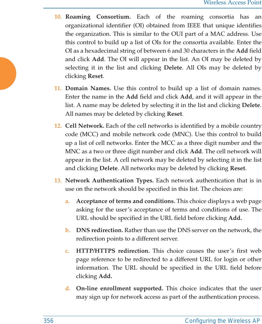 Wireless Access Point356 Configuring the Wireless AP10. Roaming Consortium. Each of the roaming consortia has an organizational identifier (OI) obtained from IEEE that unique identifies the organization. This is similar to the OUI part of a MAC address. Use this control to build up a list of OIs for the consortia available. Enter the OI as a hexadecimal string of between 6 and 30 characters in the Add field and click Add. The OI will appear in the list. An OI may be deleted by selecting it in the list and clicking Delete. All OIs may be deleted by clicking Reset.11. Domain Names. Use this control to build up a list of domain names. Enter the name in the Add field and click Add, and it will appear in the list. A name may be deleted by selecting it in the list and clicking Delete. All names may be deleted by clicking Reset.12. Cell Network. Each of the cell networks is identified by a mobile country code (MCC) and mobile network code (MNC). Use this control to build up a list of cell networks. Enter the MCC as a three digit number and the MNC as a two or three digit number and click Add. The cell network will appear in the list. A cell network may be deleted by selecting it in the list and clicking Delete. All networks may be deleted by clicking Reset.13. Network Authentication Types. Each network authentication that is in use on the network should be specified in this list. The choices are:a. Acceptance of terms and conditions. This choice displays a web page asking for the user’s acceptance of terms and conditions of use. The URL should be specified in the URL field before clicking Add.b. DNS redirection. Rather than use the DNS server on the network, the redirection points to a different server. c. HTTP/HTTPS redirection. This choice causes the user’s first web page reference to be redirected to a different URL for login or other information. The URL should be specified in the URL field before clicking Add.d. On-line enrollment supported. This choice indicates that the user may sign up for network access as part of the authentication process.