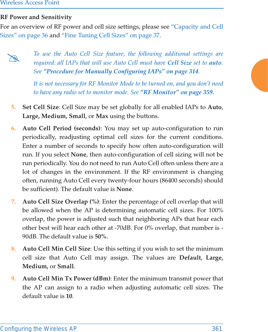 Wireless Access PointConfiguring the Wireless AP 361RF Power and Sensitivity For an overview of RF power and cell size settings, please see “Capacity and Cell Sizes” on page 36 and “Fine Tuning Cell Sizes” on page 37. 5. Set Cell Size: Cell Size may be set globally for all enabled IAPs to Auto, Large, Medium, Small, or Max using the buttons. 6. Auto Cell Period (seconds): You may set up auto-configuration to run periodically, readjusting optimal cell sizes for the current conditions. Enter a number of seconds to specify how often auto-configuration will run. If you select None, then auto-configuration of cell sizing will not be run periodically. You do not need to run Auto Cell often unless there are a lot of changes in the environment. If the RF environment is changing often, running Auto Cell every twenty-four hours (86400 seconds) should be sufficient). The default value is None.7. Auto Cell Size Overlap (%): Enter the percentage of cell overlap that will be allowed when the AP is determining automatic cell sizes. For 100% overlap, the power is adjusted such that neighboring APs that hear each other best will hear each other at -70dB. For 0% overlap, that number is -90dB. The default value is 50%.8. Auto Cell Min Cell Size: Use this setting if you wish to set the minimum cell size that Auto Cell may assign. The values are Default,  Large, Medium, or Small.9. Auto Cell Min Tx Power (dBm): Enter the minimum transmit power that the AP can assign to a radio when adjusting automatic cell sizes. The default value is 10.#To use the Auto Cell Size feature, the following additional settings are required: all IAPs that will use Auto Cell must have Cell Size set to auto. See “Procedure for Manually Configuring IAPs” on page 314. It is not necessary for RF Monitor Mode to be turned on, and you don’t need to have any radio set to monitor mode. See “RF Monitor” on page 359. 