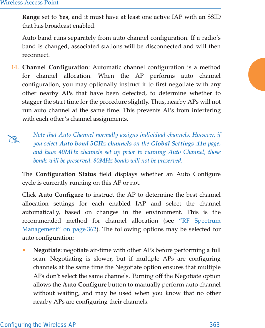 Wireless Access PointConfiguring the Wireless AP 363Range set to Yes, and it must have at least one active IAP with an SSID that has broadcast enabled.Auto band runs separately from auto channel configuration. If a radio’s band is changed, associated stations will be disconnected and will then reconnect. 14. Channel Configuration: Automatic channel configuration is a method for channel allocation. When the AP performs auto channel configuration, you may optionally instruct it to first negotiate with any other nearby APs that have been detected, to determine whether to stagger the start time for the procedure slightly. Thus, nearby APs will not run auto channel at the same time. This prevents APs from interfering with each other’s channel assignments. The  Configuration Status field displays whether an Auto Configure cycle is currently running on this AP or not. Click Auto Configure to instruct the AP to determine the best channel allocation settings for each enabled IAP and select the channel automatically, based on changes in the environment. This is the recommended method for channel allocation (see “RF Spectrum Management” on page 362). The following options may be selected for auto configuration: •Negotiate: negotiate air-time with other APs before performing a full scan. Negotiating is slower, but if multiple APs are configuring channels at the same time the Negotiate option ensures that multiple APs don&apos;t select the same channels. Turning off the Negotiate option allows the Auto Configure button to manually perform auto channel without waiting, and may be used when you know that no other nearby APs are configuring their channels. #Note that Auto Channel normally assigns individual channels. However, if you select Auto bond 5GHz channels on the Global Settings .11n page, and have 40MHz channels set up prior to running Auto Channel, those bonds will be preserved. 80MHz bonds will not be preserved.