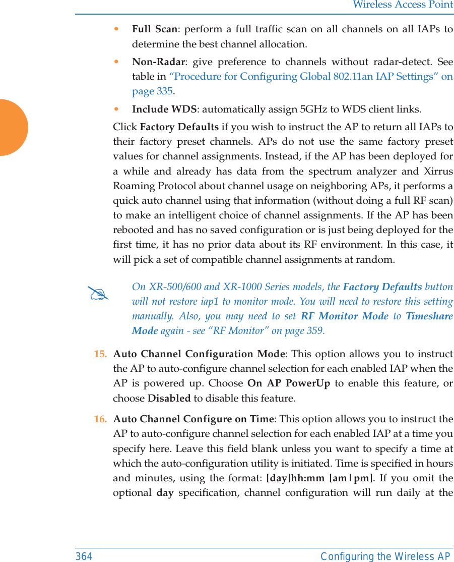 Wireless Access Point364 Configuring the Wireless AP•Full Scan: perform a full traffic scan on all channels on all IAPs to determine the best channel allocation.•Non-Radar: give preference to channels without radar-detect. See table in “Procedure for Configuring Global 802.11an IAP Settings” on page 335. •Include WDS: automatically assign 5GHz to WDS client links.Click Factory Defaults if you wish to instruct the AP to return all IAPs to their factory preset channels. APs do not use the same factory preset values for channel assignments. Instead, if the AP has been deployed for a while and already has data from the spectrum analyzer and Xirrus Roaming Protocol about channel usage on neighboring APs, it performs a quick auto channel using that information (without doing a full RF scan) to make an intelligent choice of channel assignments. If the AP has been rebooted and has no saved configuration or is just being deployed for the first time, it has no prior data about its RF environment. In this case, it will pick a set of compatible channel assignments at random. 15. Auto Channel Configuration Mode: This option allows you to instruct the AP to auto-configure channel selection for each enabled IAP when the AP is powered up. Choose On AP PowerUp to enable this feature, or choose Disabled to disable this feature.16. Auto Channel Configure on Time: This option allows you to instruct the AP to auto-configure channel selection for each enabled IAP at a time you specify here. Leave this field blank unless you want to specify a time at which the auto-configuration utility is initiated. Time is specified in hours and minutes, using the format: [day]hh:mm [am|pm]. If you omit the optional  day specification, channel configuration will run daily at the #On XR-500/600 and XR-1000 Series models, the Factory Defaults button will not restore iap1 to monitor mode. You will need to restore this setting manually. Also, you may need to set RF Monitor Mode to Timeshare Mode again - see “RF Monitor” on page 359. 