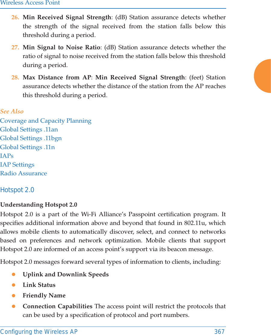 Wireless Access PointConfiguring the Wireless AP 36726. Min Received Signal Strength: (dB) Station assurance detects whether the strength of the signal received from the station falls below this threshold during a period. 27. Min Signal to Noise Ratio: (dB) Station assurance detects whether the ratio of signal to noise received from the station falls below this threshold during a period. 28. Max Distance from AP:  Min Received Signal Strength: (feet) Station assurance detects whether the distance of the station from the AP reaches this threshold during a period. See AlsoCoverage and Capacity PlanningGlobal Settings .11anGlobal Settings .11bgnGlobal Settings .11nIAPsIAP SettingsRadio AssuranceHotspot 2.0 Understanding Hotspot 2.0Hotspot 2.0 is a part of the Wi-Fi Alliance’s Passpoint certification program. It specifies additional information above and beyond that found in 802.11u, which allows mobile clients to automatically discover, select, and connect to networks based on preferences and network optimization. Mobile clients that support Hotspot 2.0 are informed of an access point’s support via its beacon message.Hotspot 2.0 messages forward several types of information to clients, including:zUplink and Downlink SpeedszLink StatuszFriendly NamezConnection Capabilities The access point will restrict the protocols that can be used by a specification of protocol and port numbers.