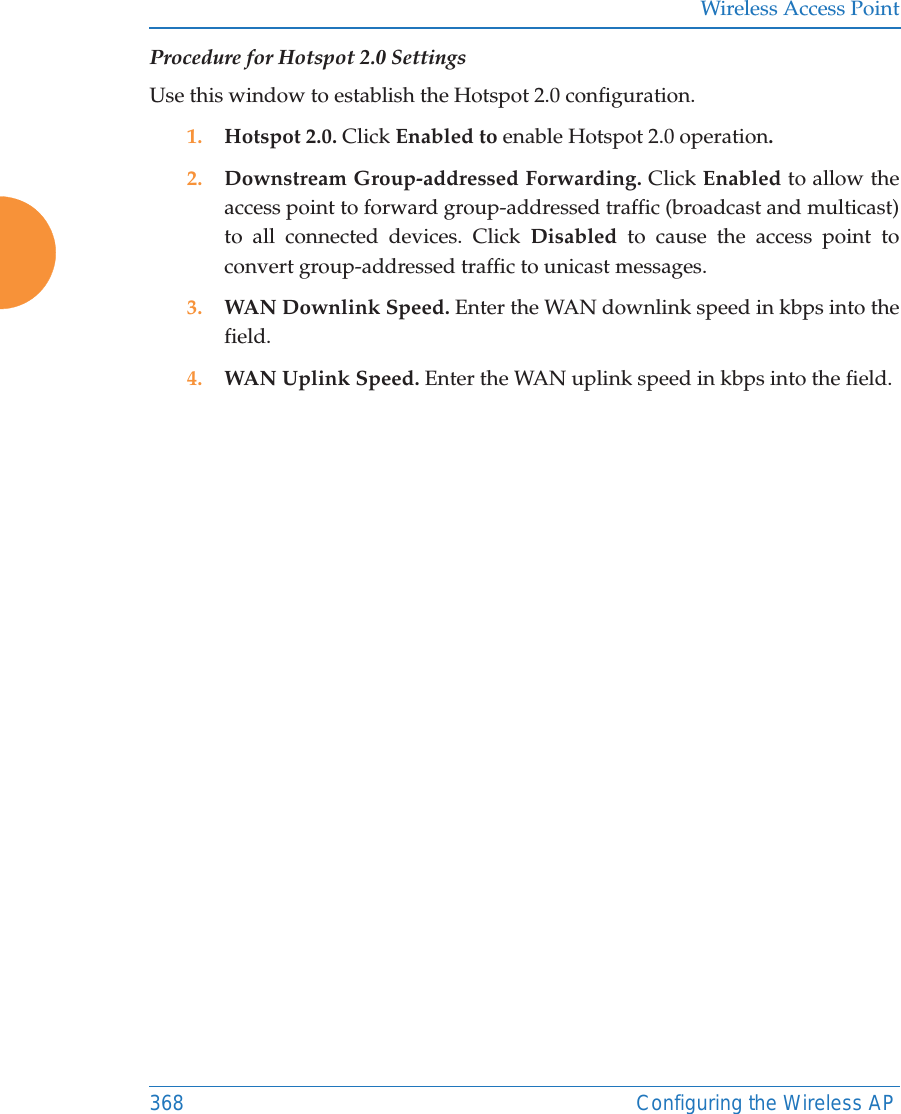 Wireless Access Point368 Configuring the Wireless APProcedure for Hotspot 2.0 SettingsUse this window to establish the Hotspot 2.0 configuration. 1. Hotspot 2.0. Click Enabled to enable Hotspot 2.0 operation.2. Downstream Group-addressed Forwarding. Click Enabled to allow the access point to forward group-addressed traffic (broadcast and multicast) to all connected devices. Click Disabled  to cause the access point to convert group-addressed traffic to unicast messages.3. WAN Downlink Speed. Enter the WAN downlink speed in kbps into the field.4. WAN Uplink Speed. Enter the WAN uplink speed in kbps into the field.