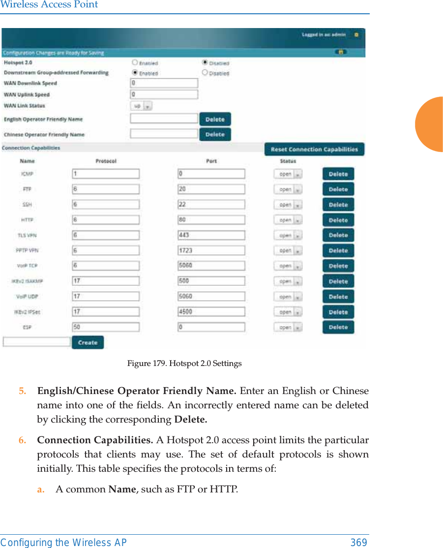 Wireless Access PointConfiguring the Wireless AP 369Figure 179. Hotspot 2.0 Settings5. English/Chinese Operator Friendly Name. Enter an English or Chinese name into one of the fields. An incorrectly entered name can be deleted by clicking the corresponding Delete.6. Connection Capabilities. A Hotspot 2.0 access point limits the particular protocols that clients may use. The set of default protocols is shown initially. This table specifies the protocols in terms of:a. A common Name, such as FTP or HTTP. 