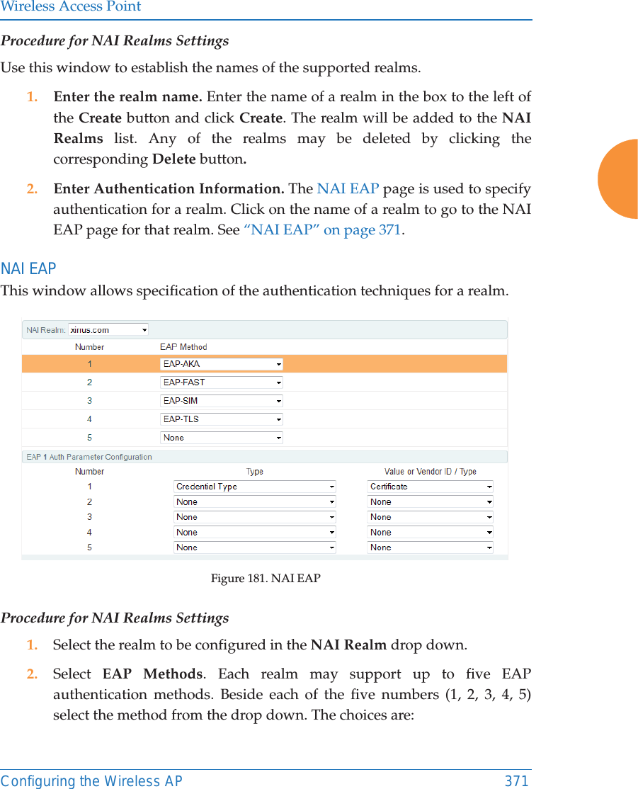 Wireless Access PointConfiguring the Wireless AP 371Procedure for NAI Realms SettingsUse this window to establish the names of the supported realms. 1. Enter the realm name. Enter the name of a realm in the box to the left of the Create button and click Create. The realm will be added to the NAI Realms list. Any of the realms may be deleted by clicking the corresponding Delete button.2. Enter Authentication Information. The NAI EAP page is used to specify authentication for a realm. Click on the name of a realm to go to the NAI EAP page for that realm. See “NAI EAP” on page 371. NAI EAPThis window allows specification of the authentication techniques for a realm. Figure 181. NAI EAPProcedure for NAI Realms Settings1. Select the realm to be configured in the NAI Realm drop down. 2. Select  EAP Methods. Each realm may support up to five EAP authentication methods. Beside each of the five numbers (1, 2, 3, 4, 5) select the method from the drop down. The choices are: