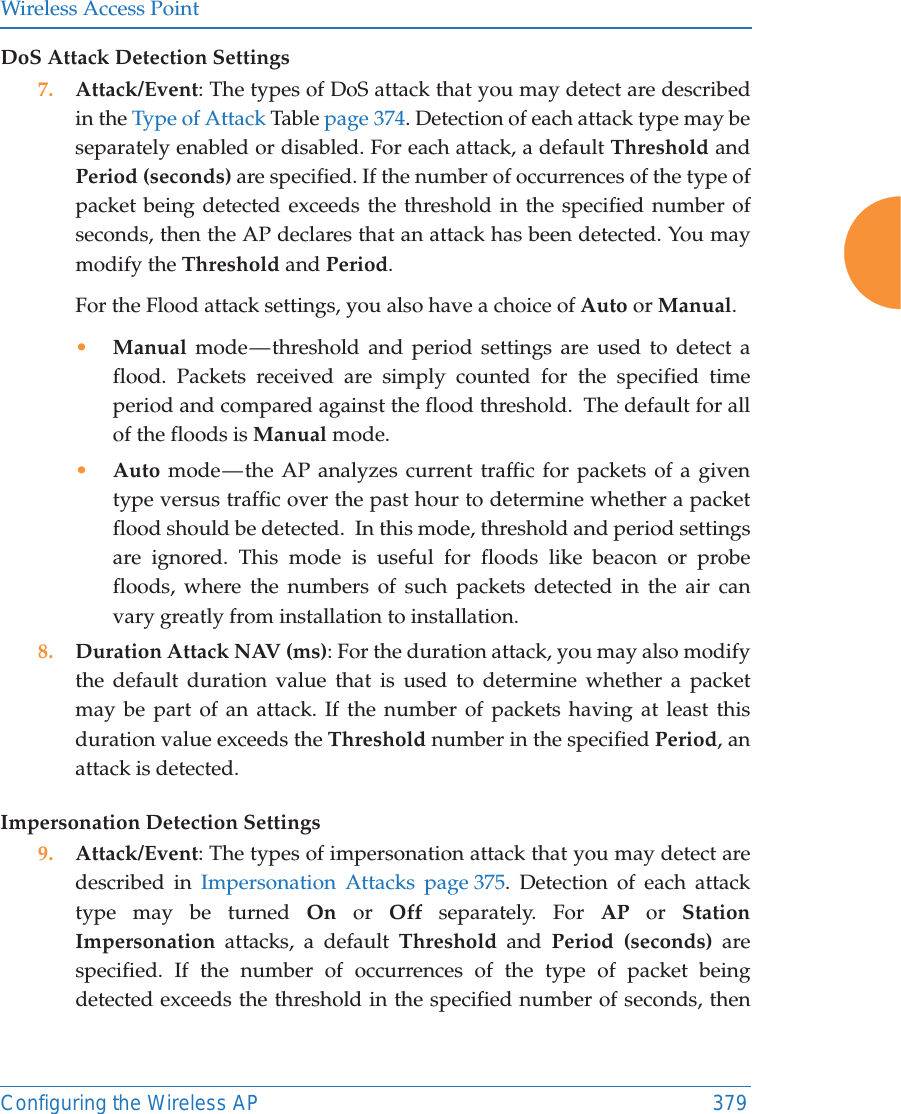 Wireless Access PointConfiguring the Wireless AP 379DoS Attack Detection Settings7. Attack/Event: The types of DoS attack that you may detect are described in the Type of Attack Table page 374. Detection of each attack type may be separately enabled or disabled. For each attack, a default Threshold and Period (seconds) are specified. If the number of occurrences of the type of packet being detected exceeds the threshold in the specified number of seconds, then the AP declares that an attack has been detected. You may modify the Threshold and Period. For the Flood attack settings, you also have a choice of Auto or Manual. •Manual mode — threshold and period settings are used to detect a flood. Packets received are simply counted for the specified time period and compared against the flood threshold.  The default for all of the floods is Manual mode. •Auto mode — the AP analyzes current traffic for packets of a given type versus traffic over the past hour to determine whether a packet flood should be detected.  In this mode, threshold and period settings are ignored. This mode is useful for floods like beacon or probe floods, where the numbers of such packets detected in the air can vary greatly from installation to installation. 8. Duration Attack NAV (ms): For the duration attack, you may also modify the default duration value that is used to determine whether a packet may be part of an attack. If the number of packets having at least this duration value exceeds the Threshold number in the specified Period, an attack is detected. Impersonation Detection Settings9. Attack/Event: The types of impersonation attack that you may detect are described in Impersonation Attacks page 375. Detection of each attack type may be turned On or Off separately. For AP or Station Impersonation attacks, a default Threshold and Period (seconds) are specified. If the number of occurrences of the type of packet being detected exceeds the threshold in the specified number of seconds, then 