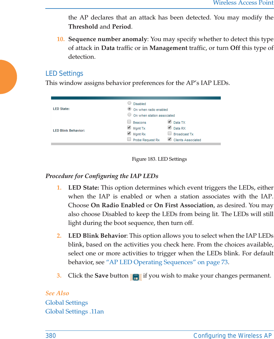 Wireless Access Point380 Configuring the Wireless APthe AP declares that an attack has been detected. You may modify the Threshold and Period. 10. Sequence number anomaly: You may specify whether to detect this type of attack in Data traffic or in Management traffic, or turn Off this type of detection. LED Settings This window assigns behavior preferences for the AP’s IAP LEDs.Figure 183. LED SettingsProcedure for Configuring the IAP LEDs1. LED State: This option determines which event triggers the LEDs, either when the IAP is enabled or when a station associates with the IAP. Choose On Radio Enabled or On First Association, as desired. You may also choose Disabled to keep the LEDs from being lit. The LEDs will still light during the boot sequence, then turn off. 2. LED Blink Behavior: This option allows you to select when the IAP LEDs blink, based on the activities you check here. From the choices available, select one or more activities to trigger when the LEDs blink. For default behavior, see “AP LED Operating Sequences” on page 73.3. Click the Save button   if you wish to make your changes permanent.See AlsoGlobal SettingsGlobal Settings .11an