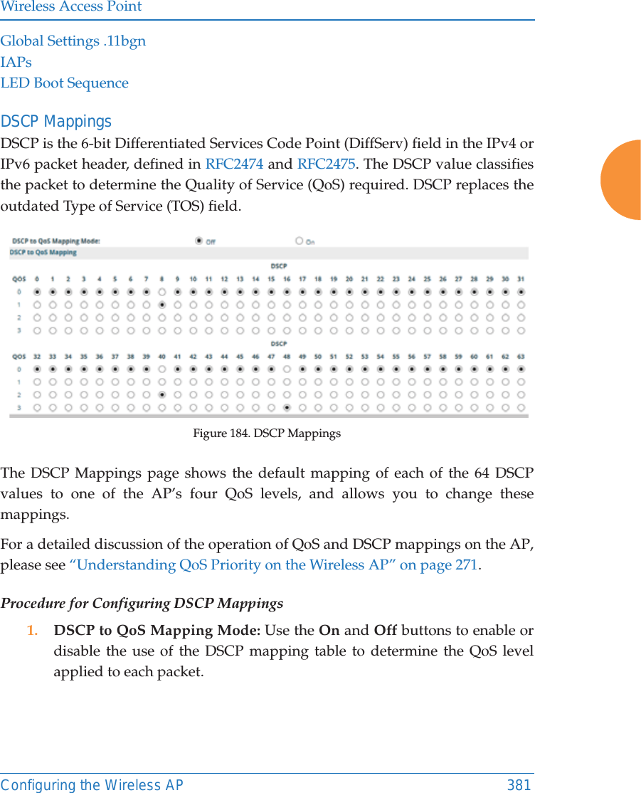 Wireless Access PointConfiguring the Wireless AP 381Global Settings .11bgnIAPsLED Boot SequenceDSCP MappingsDSCP is the 6-bit Differentiated Services Code Point (DiffServ) field in the IPv4 or IPv6 packet header, defined in RFC2474 and RFC2475. The DSCP value classifies the packet to determine the Quality of Service (QoS) required. DSCP replaces the outdated Type of Service (TOS) field. Figure 184. DSCP MappingsThe DSCP Mappings page shows the default mapping of each of the 64 DSCP values to one of the AP’s four QoS levels, and allows you to change these mappings.For a detailed discussion of the operation of QoS and DSCP mappings on the AP, please see “Understanding QoS Priority on the Wireless AP” on page 271. Procedure for Configuring DSCP Mappings 1. DSCP to QoS Mapping Mode: Use the On and Off buttons to enable or disable the use of the DSCP mapping table to determine the QoS level applied to each packet. 