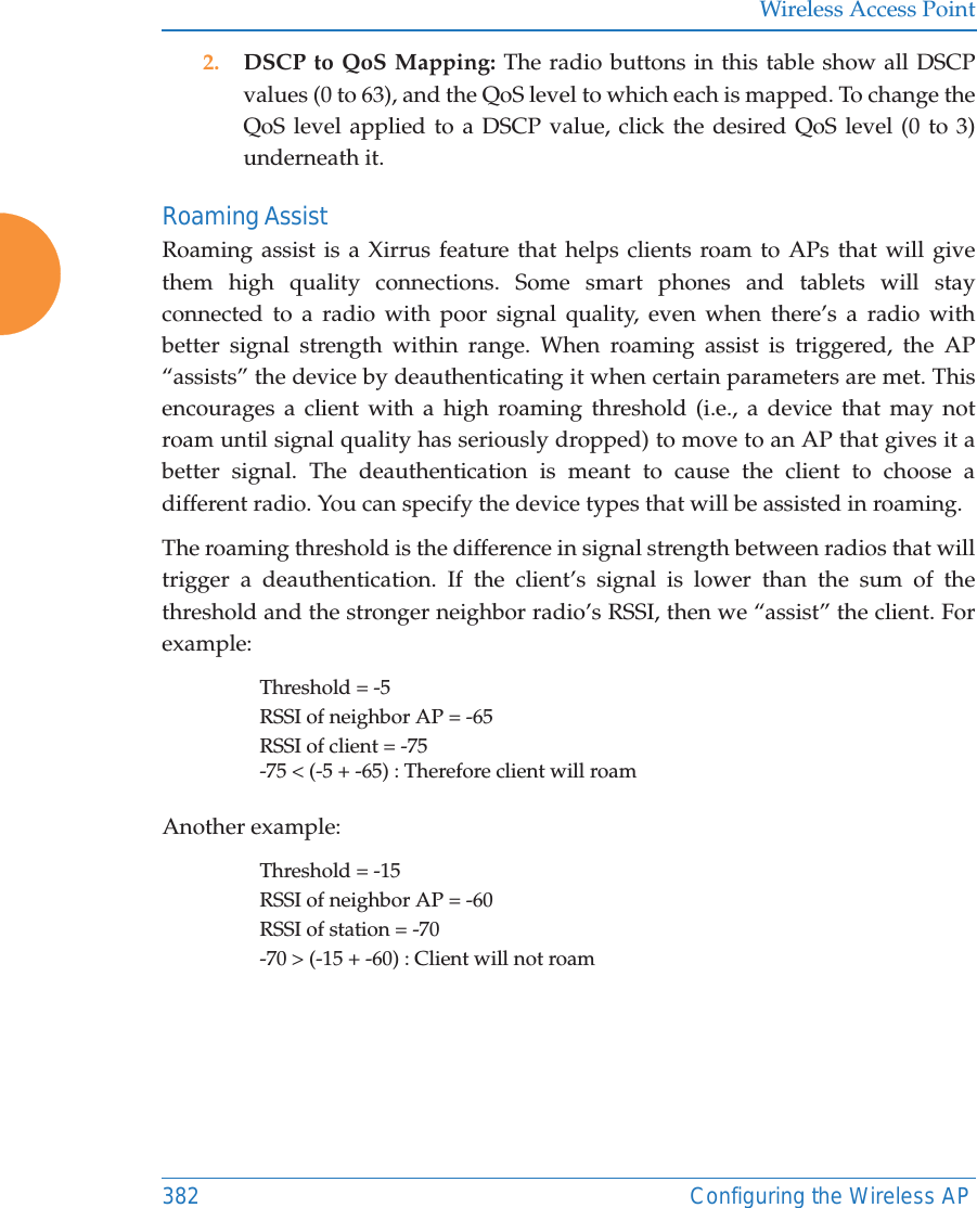Wireless Access Point382 Configuring the Wireless AP2. DSCP to QoS Mapping: The radio buttons in this table show all DSCP values (0 to 63), and the QoS level to which each is mapped. To change the QoS level applied to a DSCP value, click the desired QoS level (0 to 3) underneath it.Roaming AssistRoaming assist is a Xirrus feature that helps clients roam to APs that will give them high quality connections. Some smart phones and tablets will stay connected to a radio with poor signal quality, even when there’s a radio with better signal strength within range. When roaming assist is triggered, the AP “assists” the device by deauthenticating it when certain parameters are met. This encourages a client with a high roaming threshold (i.e., a device that may not roam until signal quality has seriously dropped) to move to an AP that gives it a better signal. The deauthentication is meant to cause the client to choose a different radio. You can specify the device types that will be assisted in roaming.  The roaming threshold is the difference in signal strength between radios that will trigger a deauthentication. If the client’s signal is lower than the sum of the threshold and the stronger neighbor radio’s RSSI, then we “assist” the client. For example:Threshold = -5RSSI of neighbor AP = -65RSSI of client = -75-75 &lt; (-5 + -65) : Therefore client will roamAnother example:Threshold = -15RSSI of neighbor AP = -60RSSI of station = -70-70 &gt; (-15 + -60) : Client will not roam