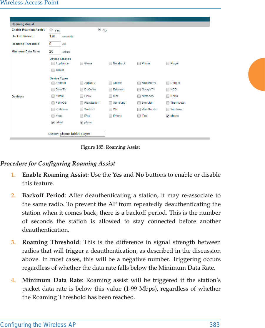 Wireless Access PointConfiguring the Wireless AP 383Figure 185. Roaming Assist Procedure for Configuring Roaming Assist1. Enable Roaming Assist: Use the Yes and No buttons to enable or disable this feature.2. Backoff Period: After deauthenticating a station, it may re-associate to the same radio. To prevent the AP from repeatedly deauthenticating the station when it comes back, there is a backoff period. This is the number of seconds the station is allowed to stay connected before another deauthentication.3. Roaming Threshold: This is the difference in signal strength between radios that will trigger a deauthentication, as described in the discussion above. In most cases, this will be a negative number. Triggering occurs regardless of whether the data rate falls below the Minimum Data Rate.4. Minimum Data Rate: Roaming assist will be triggered if the station’s packet data rate is below this value (1-99 Mbps), regardless of whether the Roaming Threshold has been reached.