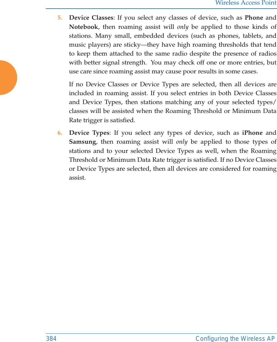 Wireless Access Point384 Configuring the Wireless AP5. Device Classes: If you select any classes of device, such as Phone and Notebook, then roaming assist will only be applied to those kinds of stations. Many small, embedded devices (such as phones, tablets, and music players) are sticky—they have high roaming thresholds that tend to keep them attached to the same radio despite the presence of radios with better signal strength.  You may check off one or more entries, but use care since roaming assist may cause poor results in some cases.If no Device Classes or Device Types are selected, then all devices are included in roaming assist. If you select entries in both Device Classes and Device Types, then stations matching any of your selected types/classes will be assisted when the Roaming Threshold or Minimum Data Rate trigger is satisfied.6. Device Types: If you select any types of device, such as iPhone and Samsung, then roaming assist will only be applied to those types of stations and to your selected Device Types as well, when the Roaming Threshold or Minimum Data Rate trigger is satisfied. If no Device Classes or Device Types are selected, then all devices are considered for roaming assist. 