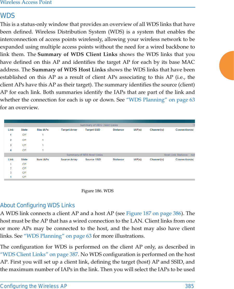 Wireless Access PointConfiguring the Wireless AP 385WDS This is a status-only window that provides an overview of all WDS links that have been defined. Wireless Distribution System (WDS) is a system that enables the interconnection of access points wirelessly, allowing your wireless network to be expanded using multiple access points without the need for a wired backbone to link them. The Summary of WDS Client Links shows the WDS links that you have defined on this AP and identifies the target AP for each by its base MAC address. The Summary of WDS Host Links shows the WDS links that have been established on this AP as a result of client APs associating to this AP (i.e., the client APs have this AP as their target). The summary identifies the source (client) AP for each link. Both summaries identify the IAPs that are part of the link and whether the connection for each is up or down. See “WDS Planning” on page 63 for an overview. Figure 186. WDS About Configuring WDS LinksA WDS link connects a client AP and a host AP (see Figure 187 on page 386). The host must be the AP that has a wired connection to the LAN. Client links from one or more APs may be connected to the host, and the host may also have client links. See “WDS Planning” on page 63 for more illustrations. The configuration for WDS is performed on the client AP only, as described in “WDS Client Links” on page 387. No WDS configuration is performed on the host AP. First you will set up a client link, defining the target (host) AP and SSID, and the maximum number of IAPs in the link. Then you will select the IAPs to be used 
