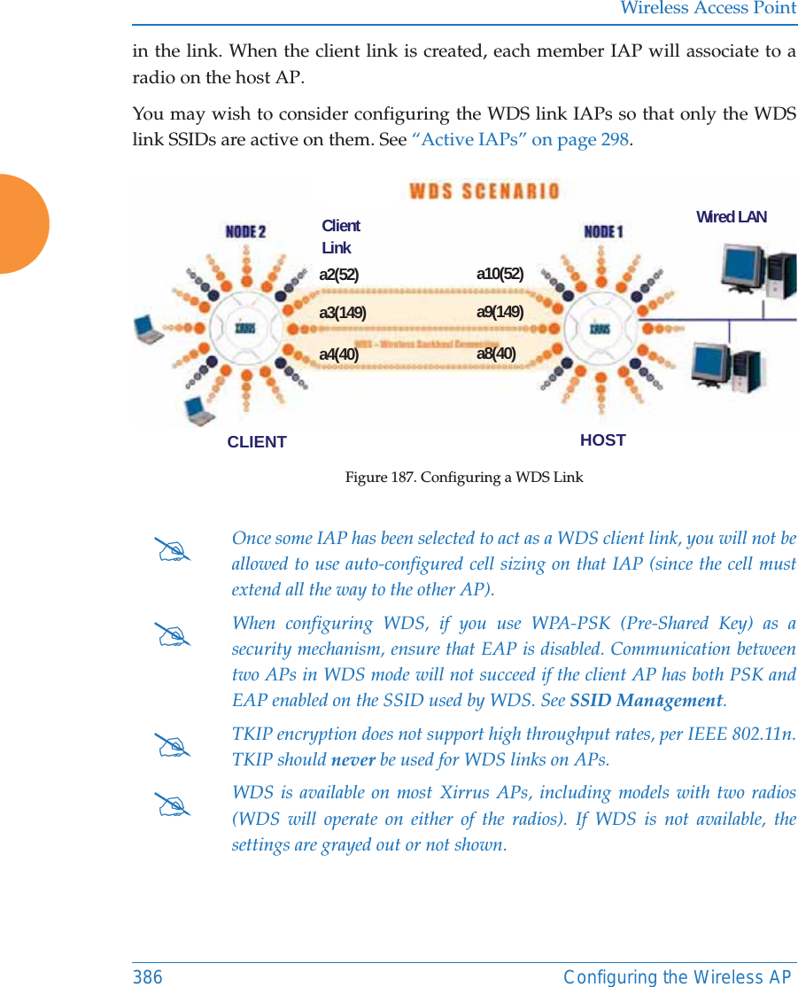 Wireless Access Point386 Configuring the Wireless APin the link. When the client link is created, each member IAP will associate to aradio on the host AP. You may wish to consider configuring the WDS link IAPs so that only the WDS link SSIDs are active on them. See “Active IAPs” on page 298. Figure 187. Configuring a WDS Link #Once some IAP has been selected to act as a WDS client link, you will not be allowed to use auto-configured cell sizing on that IAP (since the cell must extend all the way to the other AP). #When configuring WDS, if you use WPA-PSK (Pre-Shared Key) as a security mechanism, ensure that EAP is disabled. Communication between two APs in WDS mode will not succeed if the client AP has both PSK and EAP enabled on the SSID used by WDS. See SSID Management. #TKIP encryption does not support high throughput rates, per IEEE 802.11n. TKIP should never be used for WDS links on APs. #WDS is available on most Xirrus APs, including models with two radios (WDS will operate on either of the radios). If WDS is not available, the settings are grayed out or not shown.a2(52)a3(149)a4(40)a10(52)a9(149)a8(40)CLIENT HOSTWired LANClient Link