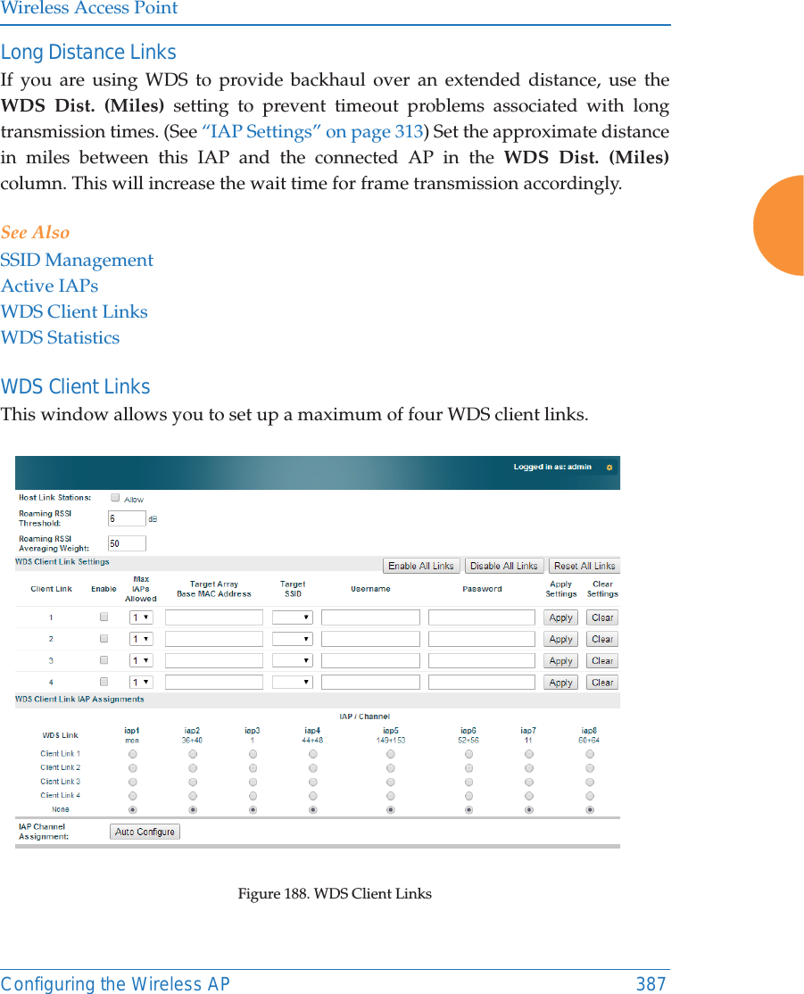 Wireless Access PointConfiguring the Wireless AP 387Long Distance LinksIf you are using WDS to provide backhaul over an extended distance, use the WDS Dist. (Miles) setting to prevent timeout problems associated with long transmission times. (See “IAP Settings” on page 313) Set the approximate distance in miles between this IAP and the connected AP in the WDS Dist. (Miles) column. This will increase the wait time for frame transmission accordingly. See AlsoSSID ManagementActive IAPsWDS Client LinksWDS StatisticsWDS Client Links This window allows you to set up a maximum of four WDS client links.Figure 188. WDS Client Links