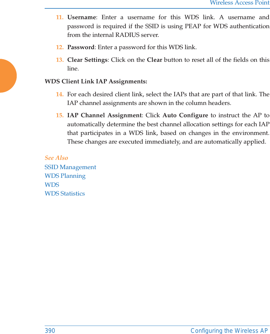 Wireless Access Point390 Configuring the Wireless AP11. Username: Enter a username for this WDS link. A username and password is required if the SSID is using PEAP for WDS authentication from the internal RADIUS server.12. Password: Enter a password for this WDS link.13. Clear Settings: Click on the Clear button to reset all of the fields on this line. WDS Client Link IAP Assignments: 14. For each desired client link, select the IAPs that are part of that link. The IAP channel assignments are shown in the column headers.15. IAP Channel Assignment: Click Auto Configure to instruct the AP to automatically determine the best channel allocation settings for each IAP that participates in a WDS link, based on changes in the environment. These changes are executed immediately, and are automatically applied. See AlsoSSID ManagementWDS PlanningWDSWDS Statistics
