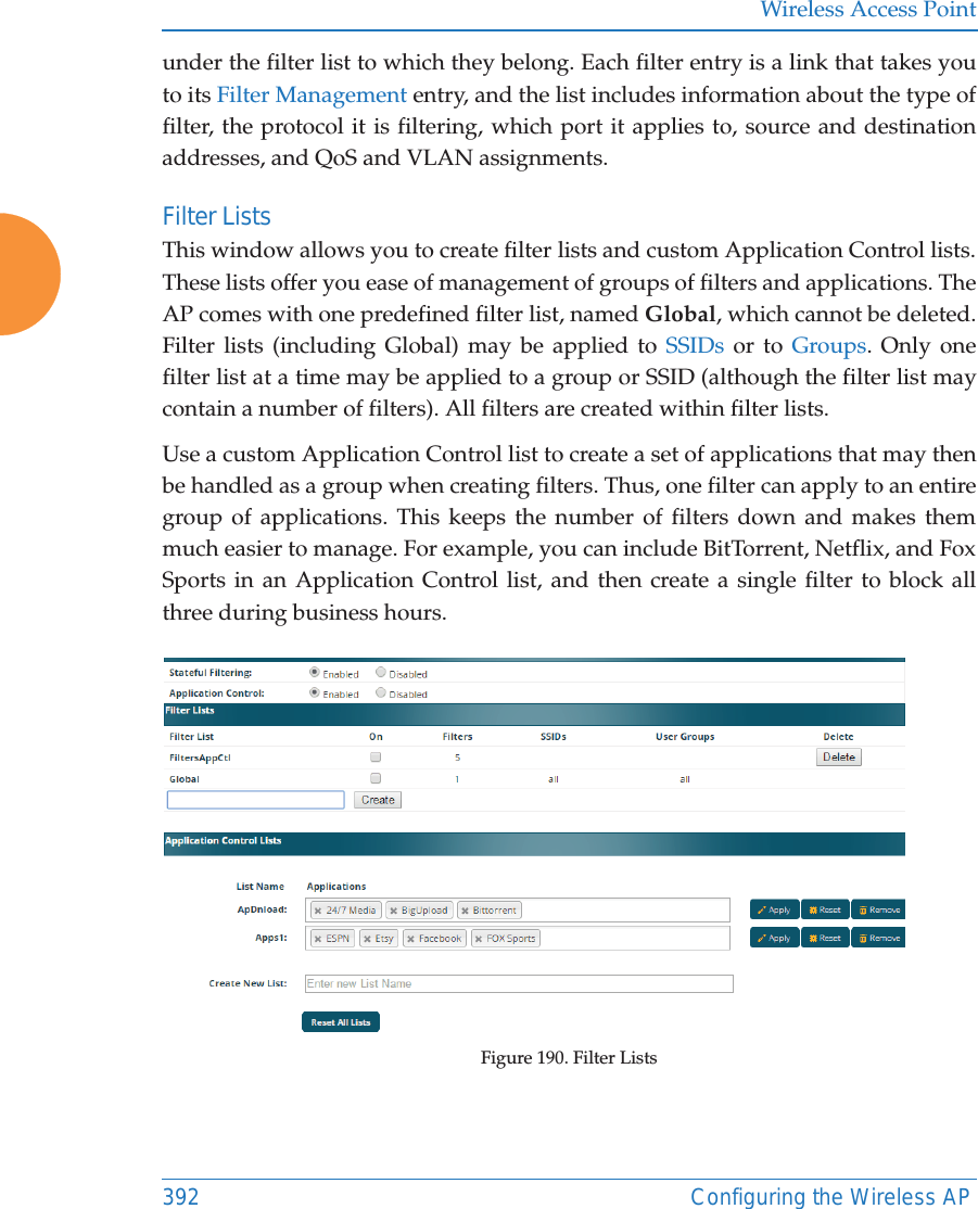 Wireless Access Point392 Configuring the Wireless APunder the filter list to which they belong. Each filter entry is a link that takes you to its Filter Management entry, and the list includes information about the type of filter, the protocol it is filtering, which port it applies to, source and destination addresses, and QoS and VLAN assignments.Filter Lists This window allows you to create filter lists and custom Application Control lists. These lists offer you ease of management of groups of filters and applications. The AP comes with one predefined filter list, named Global, which cannot be deleted. Filter lists (including Global) may be applied to SSIDs or to Groups. Only one filter list at a time may be applied to a group or SSID (although the filter list may contain a number of filters). All filters are created within filter lists. Use a custom Application Control list to create a set of applications that may then be handled as a group when creating filters. Thus, one filter can apply to an entire group of applications. This keeps the number of filters down and makes them much easier to manage. For example, you can include BitTorrent, Netflix, and Fox Sports in an Application Control list, and then create a single filter to block all three during business hours.Figure 190. Filter Lists 