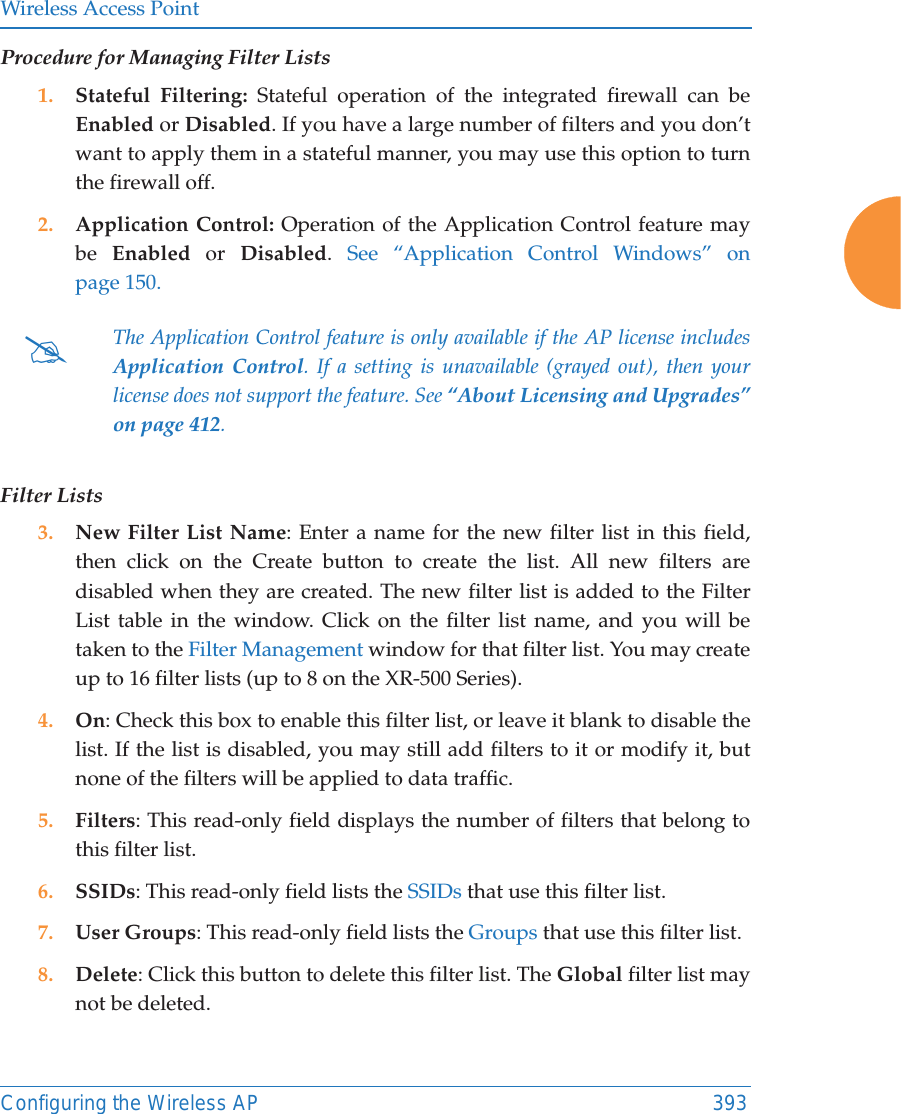 Wireless Access PointConfiguring the Wireless AP 393Procedure for Managing Filter Lists1. Stateful Filtering: Stateful operation of the integrated firewall can be Enabled or Disabled. If you have a large number of filters and you don’t want to apply them in a stateful manner, you may use this option to turn the firewall off.2. Application Control: Operation of the Application Control feature may be  Enabled or Disabled.  See “Application Control Windows” on page 150.Filter Lists3. New Filter List Name: Enter a name for the new filter list in this field, then click on the Create button to create the list. All new filters are disabled when they are created. The new filter list is added to the Filter List table in the window. Click on the filter list name, and you will be taken to the Filter Management window for that filter list. You may create up to 16 filter lists (up to 8 on the XR-500 Series). 4. On: Check this box to enable this filter list, or leave it blank to disable the list. If the list is disabled, you may still add filters to it or modify it, but none of the filters will be applied to data traffic. 5. Filters: This read-only field displays the number of filters that belong to this filter list.6. SSIDs: This read-only field lists the SSIDs that use this filter list.7. User Groups: This read-only field lists the Groups that use this filter list.8. Delete: Click this button to delete this filter list. The Global filter list may not be deleted.#The Application Control feature is only available if the AP license includes Application Control. If a setting is unavailable (grayed out), then your license does not support the feature. See “About Licensing and Upgrades” on page 412. 