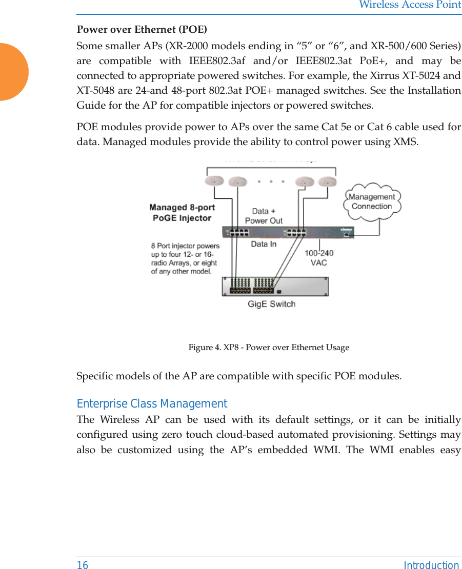 Wireless Access Point16 IntroductionPower over Ethernet (POE) Some smaller APs (XR-2000 models ending in “5” or “6”, and XR-500/600 Series) are compatible with IEEE802.3af and/or IEEE802.3at PoE+, and may be connected to appropriate powered switches. For example, the Xirrus XT-5024 and XT-5048 are 24-and 48-port 802.3at POE+ managed switches. See the Installation Guide for the AP for compatible injectors or powered switches.POE modules provide power to APs over the same Cat 5e or Cat 6 cable used for data. Managed modules provide the ability to control power using XMS.Figure 4. XP8 - Power over Ethernet UsageSpecific models of the AP are compatible with specific POE modules. Enterprise Class ManagementThe Wireless AP can be used with its default settings, or it can be initially configured using zero touch cloud-based automated provisioning. Settings may also be customized using the AP’s embedded WMI. The WMI enables easy 