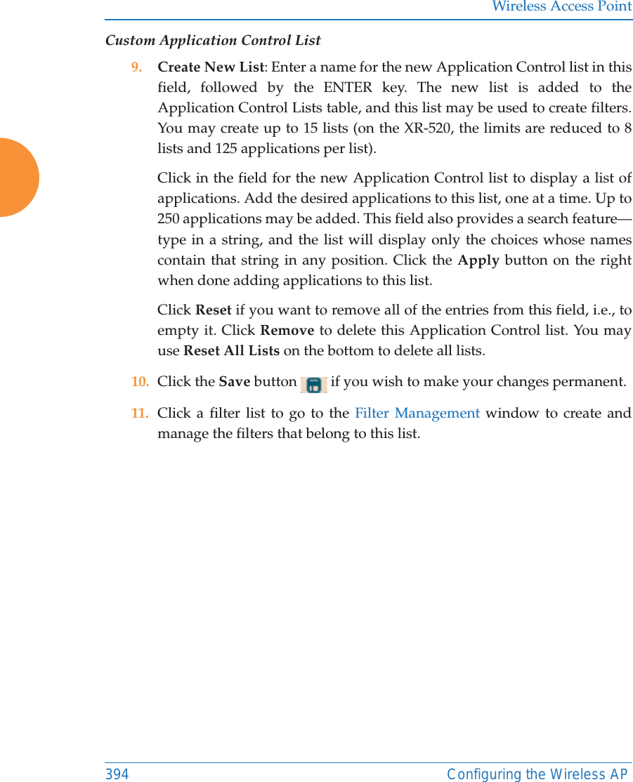 Wireless Access Point394 Configuring the Wireless APCustom Application Control List9. Create New List: Enter a name for the new Application Control list in this field, followed by the ENTER key. The new list is added to the Application Control Lists table, and this list may be used to create filters. You may create up to 15 lists (on the XR-520, the limits are reduced to 8 lists and 125 applications per list). Click in the field for the new Application Control list to display a list of applications. Add the desired applications to this list, one at a time. Up to 250 applications may be added. This field also provides a search feature—type in a string, and the list will display only the choices whose names contain that string in any position. Click the Apply button on the right when done adding applications to this list. Click Reset if you want to remove all of the entries from this field, i.e., to empty it. Click Remove to delete this Application Control list. You may use Reset All Lists on the bottom to delete all lists. 10. Click the Save button   if you wish to make your changes permanent.11. Click a filter list to go to the Filter Management window to create and manage the filters that belong to this list. 