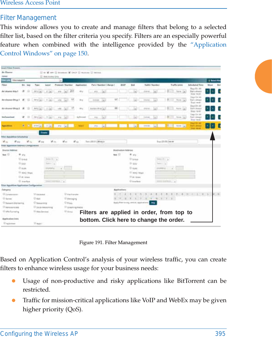 Wireless Access PointConfiguring the Wireless AP 395Filter Management This window allows you to create and manage filters that belong to a selected filter list, based on the filter criteria you specify. Filters are an especially powerful feature when combined with the intelligence provided by the “Application Control Windows” on page 150. Figure 191. Filter Management Based on Application Control’s analysis of your wireless traffic, you can create filters to enhance wireless usage for your business needs:zUsage of non-productive and risky applications like BitTorrent can be restricted.zTraffic for mission-critical applications like VoIP and WebEx may be given higher priority (QoS).Filters are applied in order, from top to bottom. Click here to change the order. 