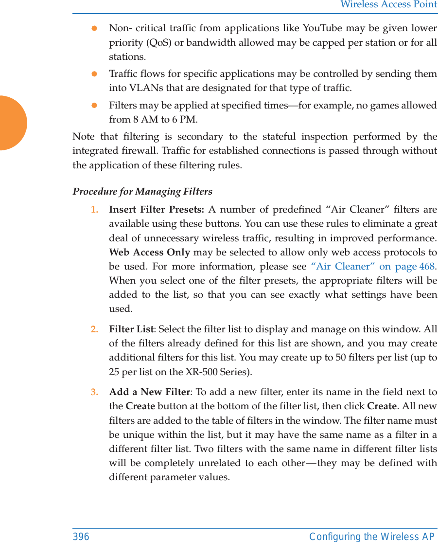 Wireless Access Point396 Configuring the Wireless APzNon- critical traffic from applications like YouTube may be given lower priority (QoS) or bandwidth allowed may be capped per station or for all stations. zTraffic flows for specific applications may be controlled by sending them into VLANs that are designated for that type of traffic.zFilters may be applied at specified times—for example, no games allowed from 8 AM to 6 PM.Note that filtering is secondary to the stateful inspection performed by the integrated firewall. Traffic for established connections is passed through without the application of these filtering rules.Procedure for Managing Filters1. Insert Filter Presets: A number of predefined “Air Cleaner” filters are available using these buttons. You can use these rules to eliminate a great deal of unnecessary wireless traffic, resulting in improved performance. Web Access Only may be selected to allow only web access protocols to be used. For more information, please see “Air Cleaner” on page 468. When you select one of the filter presets, the appropriate filters will be added to the list, so that you can see exactly what settings have been used.2. Filter List: Select the filter list to display and manage on this window. All of the filters already defined for this list are shown, and you may create additional filters for this list. You may create up to 50 filters per list (up to 25 per list on the XR-500 Series).3. Add a New Filter: To add a new filter, enter its name in the field next to the Create button at the bottom of the filter list, then click Create. All new filters are added to the table of filters in the window. The filter name must be unique within the list, but it may have the same name as a filter in a different filter list. Two filters with the same name in different filter lists will be completely unrelated to each other — they may be defined with different parameter values. 