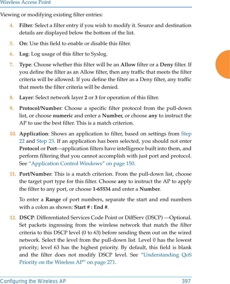 Wireless Access PointConfiguring the Wireless AP 397Viewing or modifying existing filter entries:4. Filter: Select a filter entry if you wish to modify it. Source and destination details are displayed below the bottom of the list. 5. On: Use this field to enable or disable this filter.6. Log: Log usage of this filter to Syslog.7. Type: Choose whether this filter will be an Allow filter or a Deny filter. If you define the filter as an Allow filter, then any traffic that meets the filter criteria will be allowed. If you define the filter as a Deny filter, any traffic that meets the filter criteria will be denied.8. Layer: Select network layer 2 or 3 for operation of this filter.9. Protocol/Number: Choose a specific filter protocol from the pull-down list, or choose numeric and enter a Number, or choose any to instruct the AP to use the best filter. This is a match criterion.10. Application: Shows an application to filter, based on settings from Step 22 and Step 23. If an application has been selected, you should not enterProtocol or Port—application filters have intelligence built into them, and perform filtering that you cannot accomplish with just port and protocol. See “Application Control Windows” on page 150. 11. Port/Number: This is a match criterion. From the pull-down list, choose the target port type for this filter. Choose any to instruct the AP to apply the filter to any port, or choose 1-65534 and enter a Number. To enter a Range of port numbers, separate the start and end numbers with a colon as shown: Start # : End #.12. DSCP: Differentiated Services Code Point or DiffServ (DSCP) —Optional. Set packets ingressing from the wireless network that match the filter criteria to this DSCP level (0 to 63) before sending them out on the wired network. Select the level from the pull-down list. Level 0 has the lowest priority; level 63 has the highest priority. By default, this field is blank and the filter does not modify DSCP level. See “Understanding QoS Priority on the Wireless AP” on page 271.