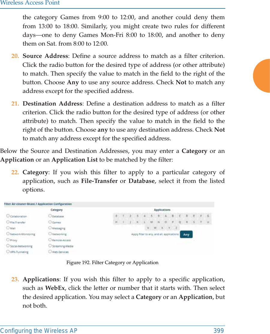 Wireless Access PointConfiguring the Wireless AP 399the category Games from 9:00 to 12:00, and another could deny them from 13:00 to 18:00. Similarly, you might create two rules for different days—one to deny Games Mon-Fri 8:00 to 18:00, and another to deny them on Sat. from 8:00 to 12:00. 20. Source Address: Define a source address to match as a filter criterion. Click the radio button for the desired type of address (or other attribute) to match. Then specify the value to match in the field to the right of the button. Choose Any to use any source address. Check Not to match any address except for the specified address.21. Destination Address: Define a destination address to match as a filter criterion. Click the radio button for the desired type of address (or other attribute) to match. Then specify the value to match in the field to the right of the button. Choose any to use any destination address. Check Not to match any address except for the specified address.Below the Source and Destination Addresses, you may enter a Category or an Application or an Application List to be matched by the filter:22. Category: If you wish this filter to apply to a particular category of application, such as File-Transfer or Database, select it from the listed options. Figure 192. Filter Category or Application23. Applications: If you wish this filter to apply to a specific application, such as WebEx, click the letter or number that it starts with. Then select the desired application. You may select a Category or an Application, but not both.