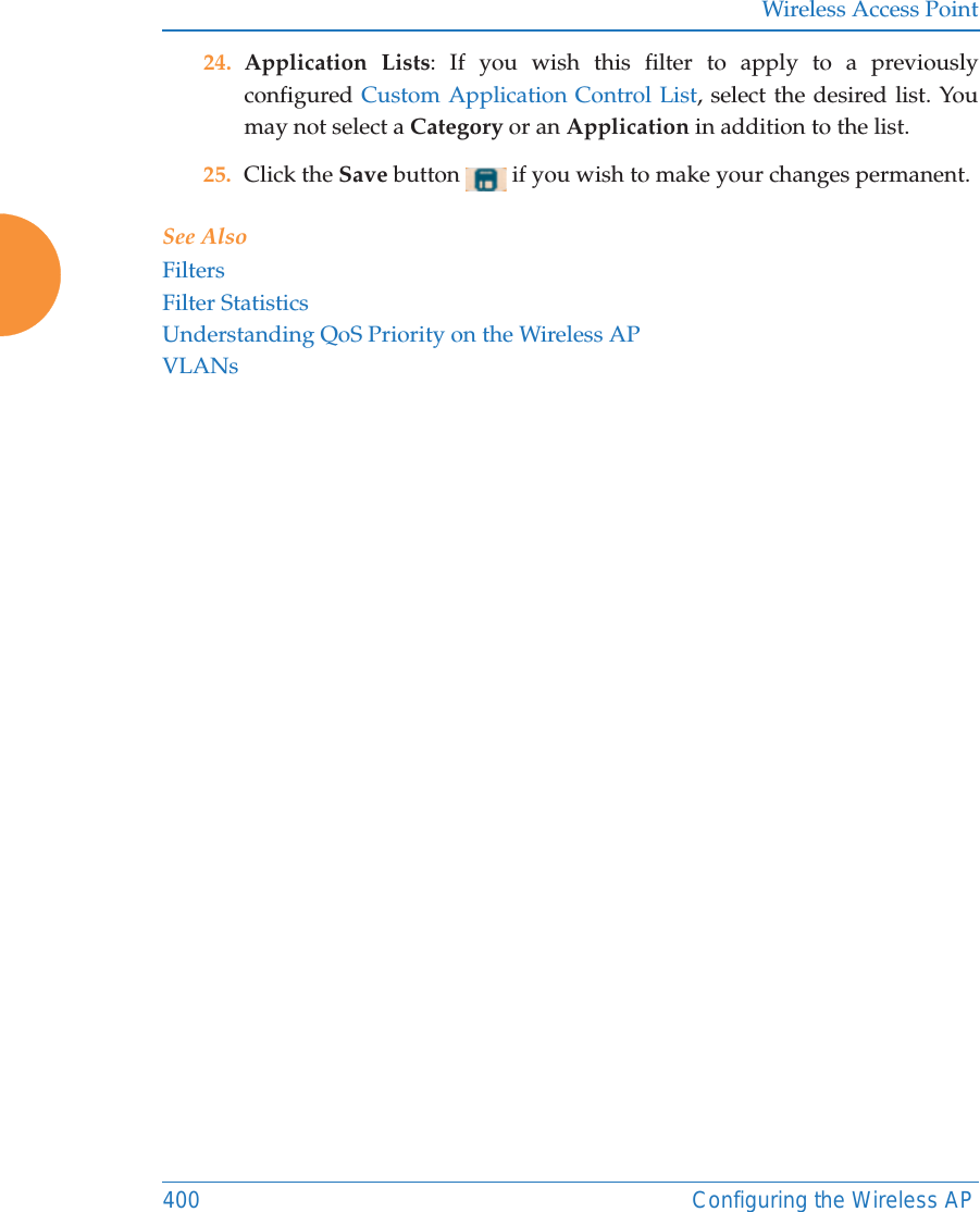 Wireless Access Point400 Configuring the Wireless AP24. Application Lists: If you wish this filter to apply to a previously configured Custom Application Control List, select the desired list. You may not select a Category or an Application in addition to the list.25. Click the Save button   if you wish to make your changes permanent.See AlsoFiltersFilter StatisticsUnderstanding QoS Priority on the Wireless APVLANs