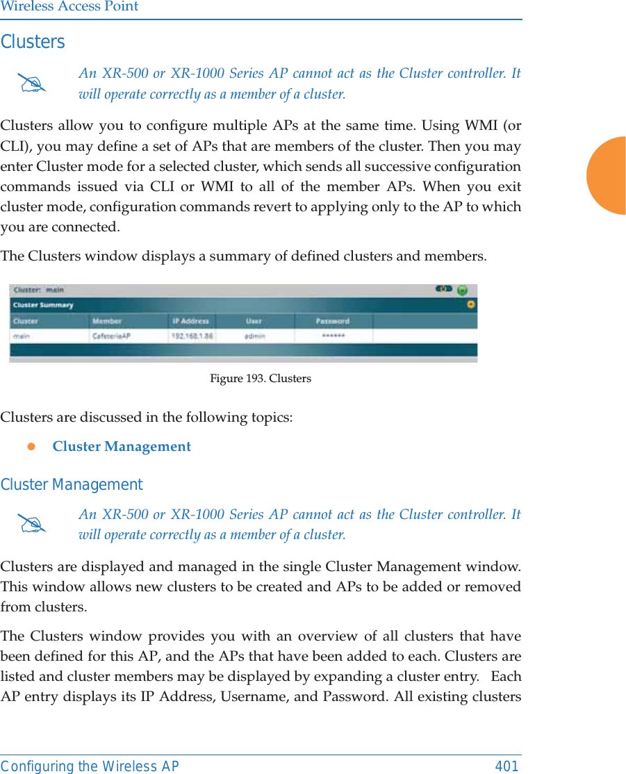 Wireless Access PointConfiguring the Wireless AP 401Clusters Clusters allow you to configure multiple APs at the same time. Using WMI (or CLI), you may define a set of APs that are members of the cluster. Then you may enter Cluster mode for a selected cluster, which sends all successive configuration commands issued via CLI or WMI to all of the member APs. When you exit cluster mode, configuration commands revert to applying only to the AP to which you are connected.The Clusters window displays a summary of defined clusters and members.Figure 193. ClustersClusters are discussed in the following topics:zCluster ManagementCluster Management Clusters are displayed and managed in the single Cluster Management window. This window allows new clusters to be created and APs to be added or removed from clusters.The Clusters window provides you with an overview of all clusters that have been defined for this AP, and the APs that have been added to each. Clusters are listed and cluster members may be displayed by expanding a cluster entry.   Each AP entry displays its IP Address, Username, and Password. All existing clusters #An XR-500 or XR-1000 Series AP cannot act as the Cluster controller. It will operate correctly as a member of a cluster. #An XR-500 or XR-1000 Series AP cannot act as the Cluster controller. It will operate correctly as a member of a cluster. 