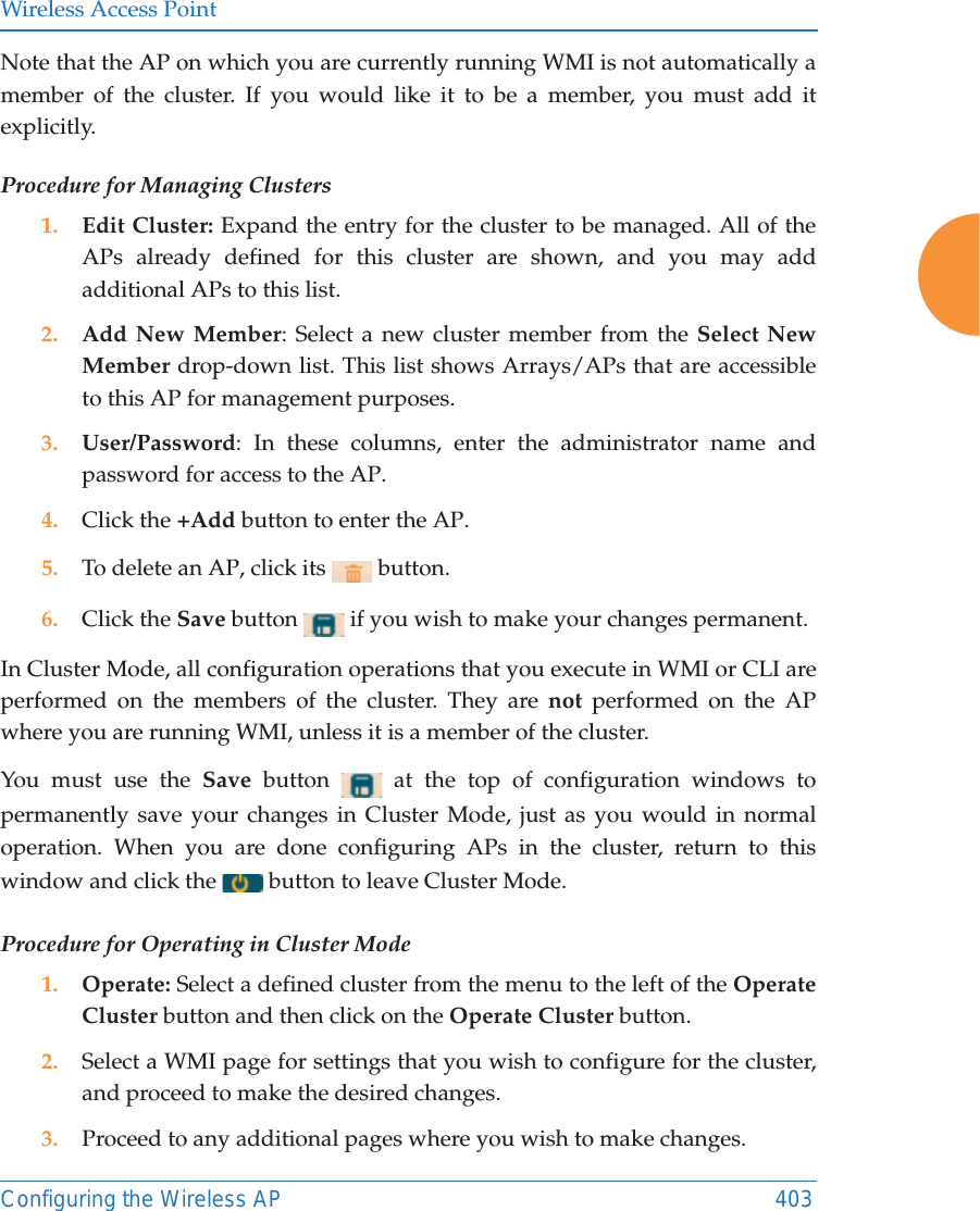 Wireless Access PointConfiguring the Wireless AP 403Note that the AP on which you are currently running WMI is not automatically a member of the cluster. If you would like it to be a member, you must add it explicitly. Procedure for Managing Clusters1. Edit Cluster: Expand the entry for the cluster to be managed. All of the APs already defined for this cluster are shown, and you may add additional APs to this list.2. Add New Member: Select a new cluster member from the Select New Member drop-down list. This list shows Arrays/APs that are accessible to this AP for management purposes. 3. User/Password: In these columns, enter the administrator name and password for access to the AP. 4. Click the +Add button to enter the AP. 5. To delete an AP, click its   button. 6. Click the Save button   if you wish to make your changes permanent.In Cluster Mode, all configuration operations that you execute in WMI or CLI are performed on the members of the cluster. They are not performed on the AP where you are running WMI, unless it is a member of the cluster. You must use the Save  button   at the top of configuration windows to permanently save your changes in Cluster Mode, just as you would in normal operation. When you are done configuring APs in the cluster, return to this window and click the   button to leave Cluster Mode. Procedure for Operating in Cluster Mode1. Operate: Select a defined cluster from the menu to the left of the Operate Cluster button and then click on the Operate Cluster button.2. Select a WMI page for settings that you wish to configure for the cluster, and proceed to make the desired changes. 3. Proceed to any additional pages where you wish to make changes. 