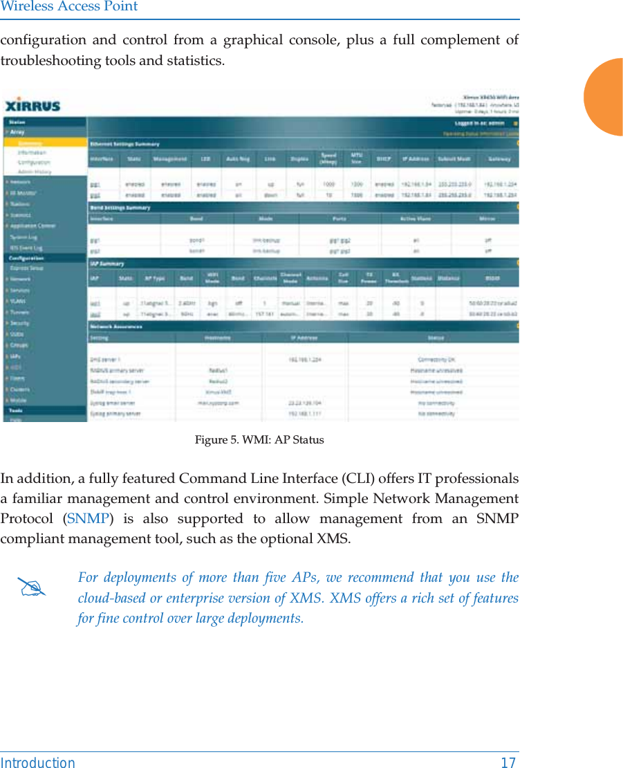 Wireless Access PointIntroduction 17configuration and control from a graphical console, plus a full complement of troubleshooting tools and statistics. Figure 5. WMI: AP Status In addition, a fully featured Command Line Interface (CLI) offers IT professionals a familiar management and control environment. Simple Network Management Protocol (SNMP) is also supported to allow management from an SNMP compliant management tool, such as the optional XMS.#For deployments of more than five APs, we recommend that you use the cloud-based or enterprise version of XMS. XMS offers a rich set of features for fine control over large deployments.