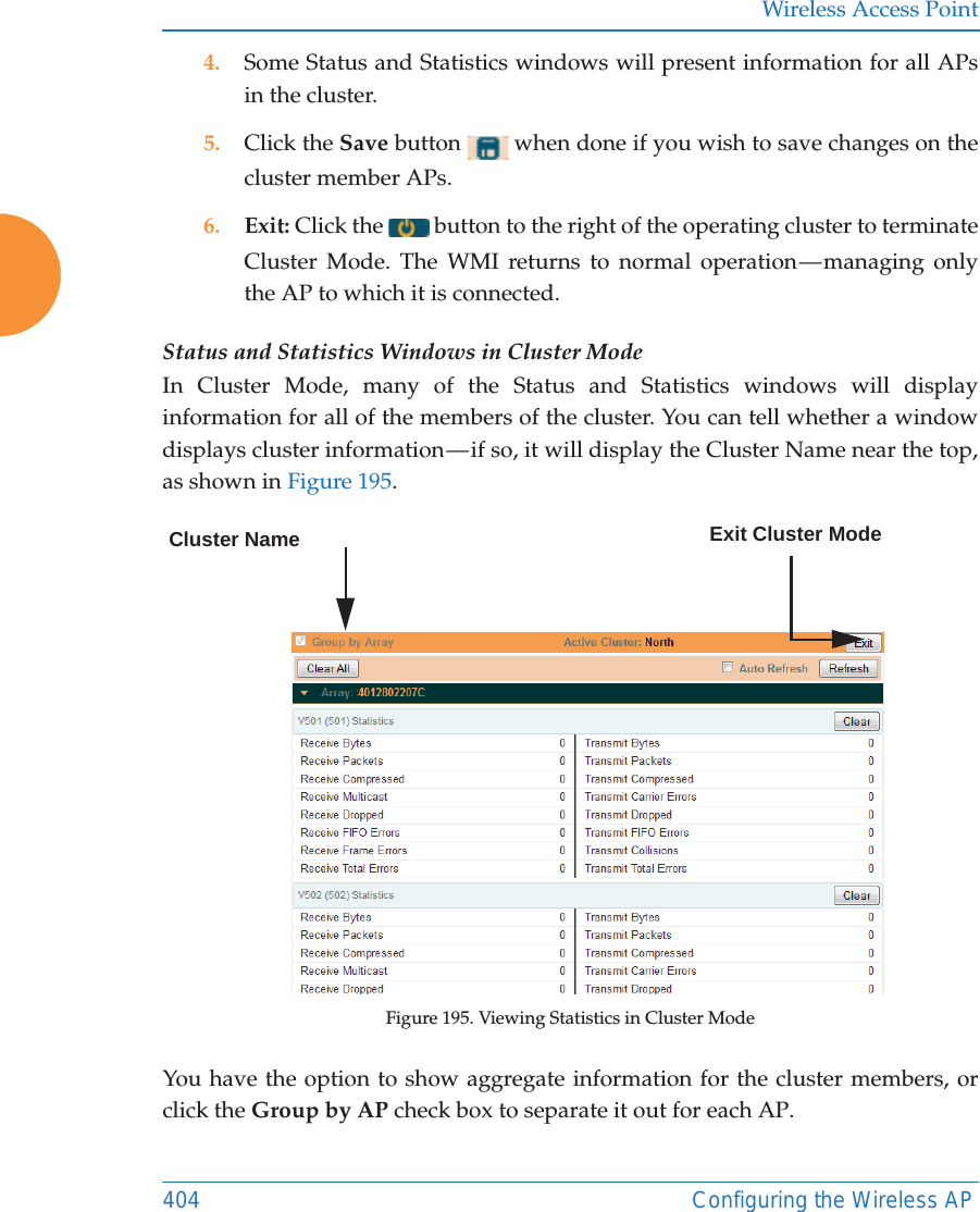 Wireless Access Point404 Configuring the Wireless AP4. Some Status and Statistics windows will present information for all APs in the cluster. 5. Click the Save button   when done if you wish to save changes on the cluster member APs.6. Exit: Click the   button to the right of the operating cluster to terminate Cluster Mode. The WMI returns to normal operation — managing only the AP to which it is connected. Status and Statistics Windows in Cluster ModeIn Cluster Mode, many of the Status and Statistics windows will display information for all of the members of the cluster. You can tell whether a window displays cluster information — if so, it will display the Cluster Name near the top, as shown in Figure 195. Figure 195. Viewing Statistics in Cluster ModeYou have the option to show aggregate information for the cluster members, or click the Group by AP check box to separate it out for each AP.Cluster Name Exit Cluster Mode