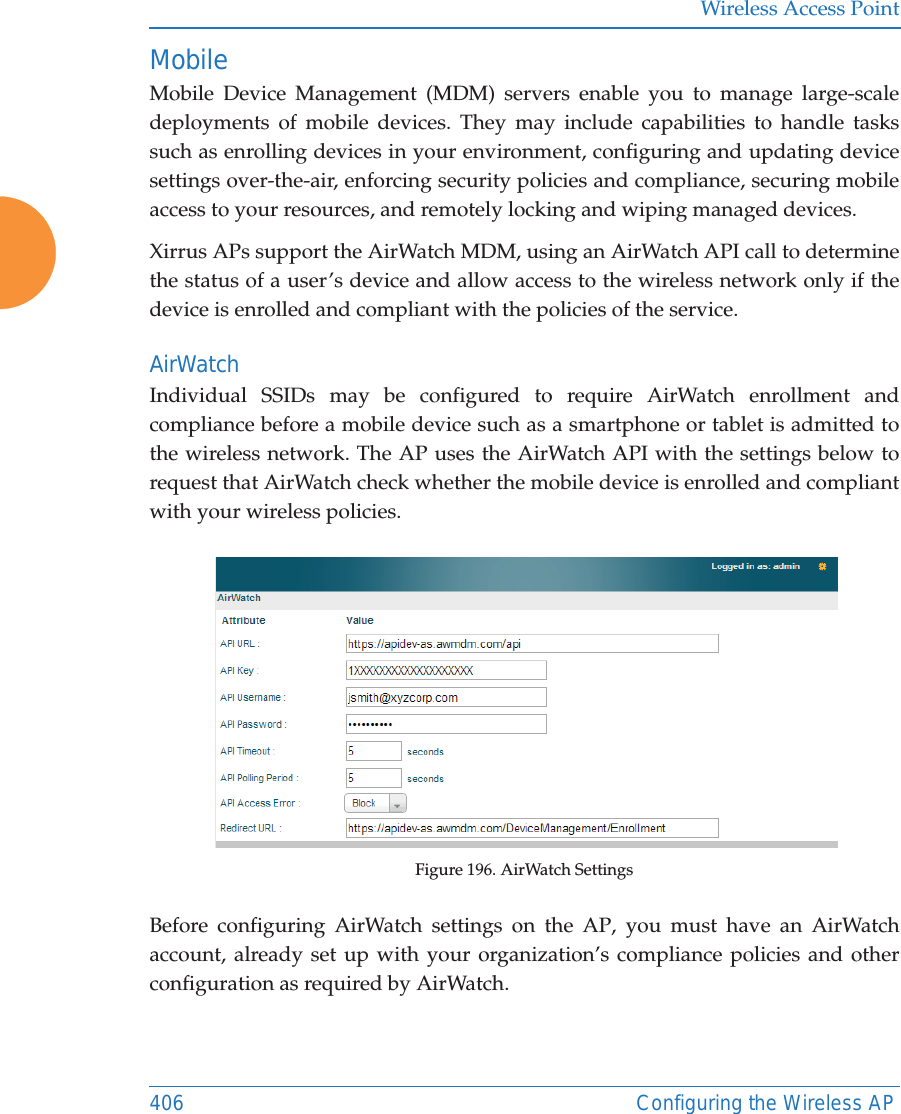 Wireless Access Point406 Configuring the Wireless APMobileMobile Device Management (MDM) servers enable you to manage large-scale deployments of mobile devices. They may include capabilities to handle tasks such as enrolling devices in your environment, configuring and updating device settings over-the-air, enforcing security policies and compliance, securing mobile access to your resources, and remotely locking and wiping managed devices. Xirrus APs support the AirWatch MDM, using an AirWatch API call to determine the status of a user’s device and allow access to the wireless network only if the device is enrolled and compliant with the policies of the service. AirWatchIndividual SSIDs may be configured to require AirWatch enrollment and compliance before a mobile device such as a smartphone or tablet is admitted to the wireless network. The AP uses the AirWatch API with the settings below to request that AirWatch check whether the mobile device is enrolled and compliant with your wireless policies.Figure 196. AirWatch SettingsBefore configuring AirWatch settings on the AP, you must have an AirWatch account, already set up with your organization’s compliance policies and other configuration as required by AirWatch. 