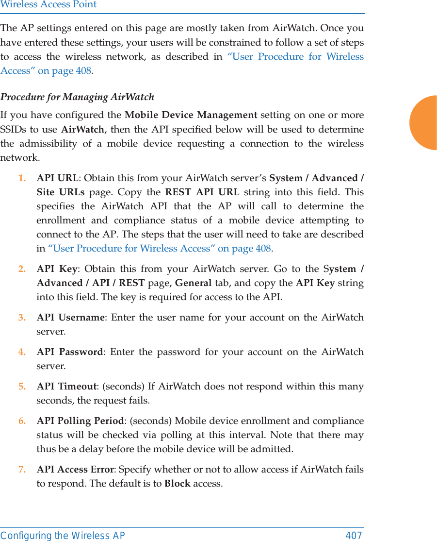 Wireless Access PointConfiguring the Wireless AP 407The AP settings entered on this page are mostly taken from AirWatch. Once you have entered these settings, your users will be constrained to follow a set of steps to access the wireless network, as described in “User Procedure for Wireless Access” on page 408.Procedure for Managing AirWatch If you have configured the Mobile Device Management setting on one or more SSIDs to use AirWatch, then the API specified below will be used to determine the admissibility of a mobile device requesting a connection to the wireless network.1. API URL: Obtain this from your AirWatch server’s System / Advanced / Site URLs page. Copy the REST API URL string into this field. This specifies the AirWatch API that the AP will call to determine the enrollment and compliance status of a mobile device attempting to connect to the AP. The steps that the user will need to take are described in “User Procedure for Wireless Access” on page 408.2. API Key: Obtain this from your AirWatch server. Go to the System / Advanced / API / REST page, General tab, and copy the API Key string into this field. The key is required for access to the API. 3. API Username: Enter the user name for your account on the AirWatch server. 4. API Password: Enter the password for your account on the AirWatch server. 5. API Timeout: (seconds) If AirWatch does not respond within this many seconds, the request fails.6. API Polling Period: (seconds) Mobile device enrollment and compliance status will be checked via polling at this interval. Note that there may thus be a delay before the mobile device will be admitted. 7. API Access Error: Specify whether or not to allow access if AirWatch fails to respond. The default is to Block access. 