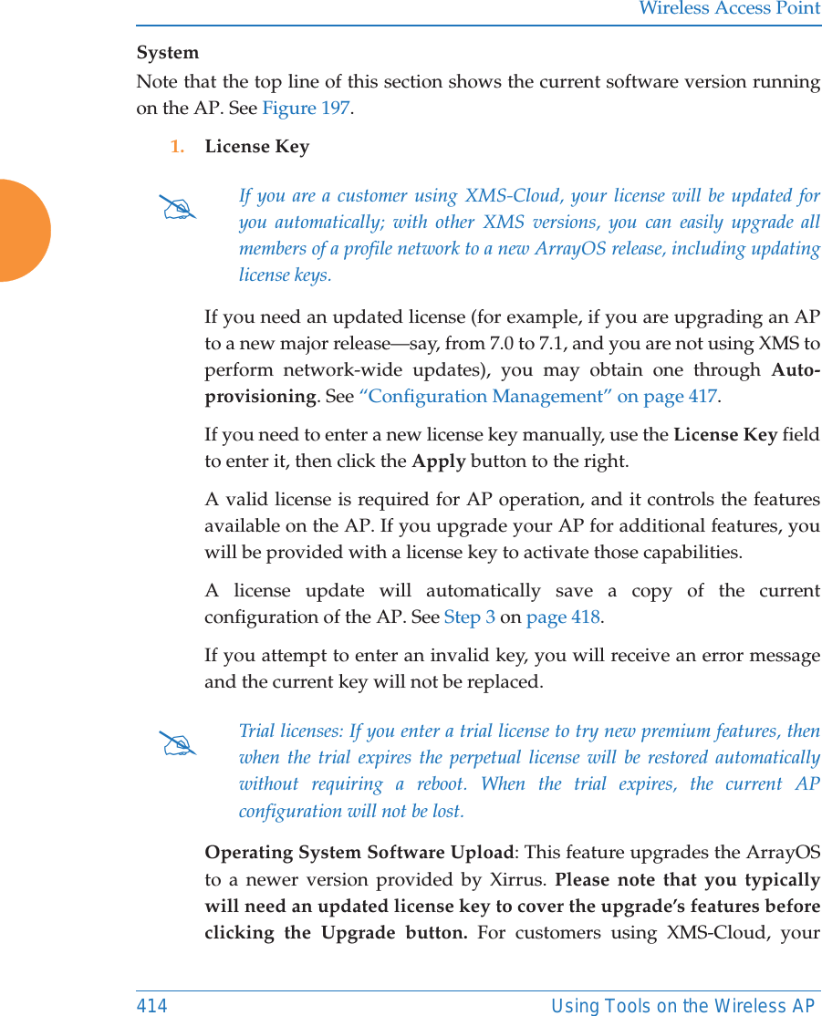 Wireless Access Point414 Using Tools on the Wireless APSystemNote that the top line of this section shows the current software version running on the AP. See Figure 197. 1. License Key If you need an updated license (for example, if you are upgrading an AP to a new major release—say, from 7.0 to 7.1, and you are not using XMS to perform network-wide updates), you may obtain one through Auto-provisioning. See “Configuration Management” on page 417.If you need to enter a new license key manually, use the License Key field to enter it, then click the Apply button to the right. A valid license is required for AP operation, and it controls the features available on the AP. If you upgrade your AP for additional features, you will be provided with a license key to activate those capabilities. A license update will automatically save a copy of the current configuration of the AP. See Step 3 on page 418.If you attempt to enter an invalid key, you will receive an error message and the current key will not be replaced.Operating System Software Upload: This feature upgrades the ArrayOS to a newer version provided by Xirrus. Please note that you typically will need an updated license key to cover the upgrade’s features before clicking the Upgrade button. For customers using XMS-Cloud, your #If you are a customer using XMS-Cloud, your license will be updated for you automatically; with other XMS versions, you can easily upgrade all members of a profile network to a new ArrayOS release, including updating license keys.#Trial licenses: If you enter a trial license to try new premium features, then when the trial expires the perpetual license will be restored automatically without requiring a reboot. When the trial expires, the current APconfiguration will not be lost.