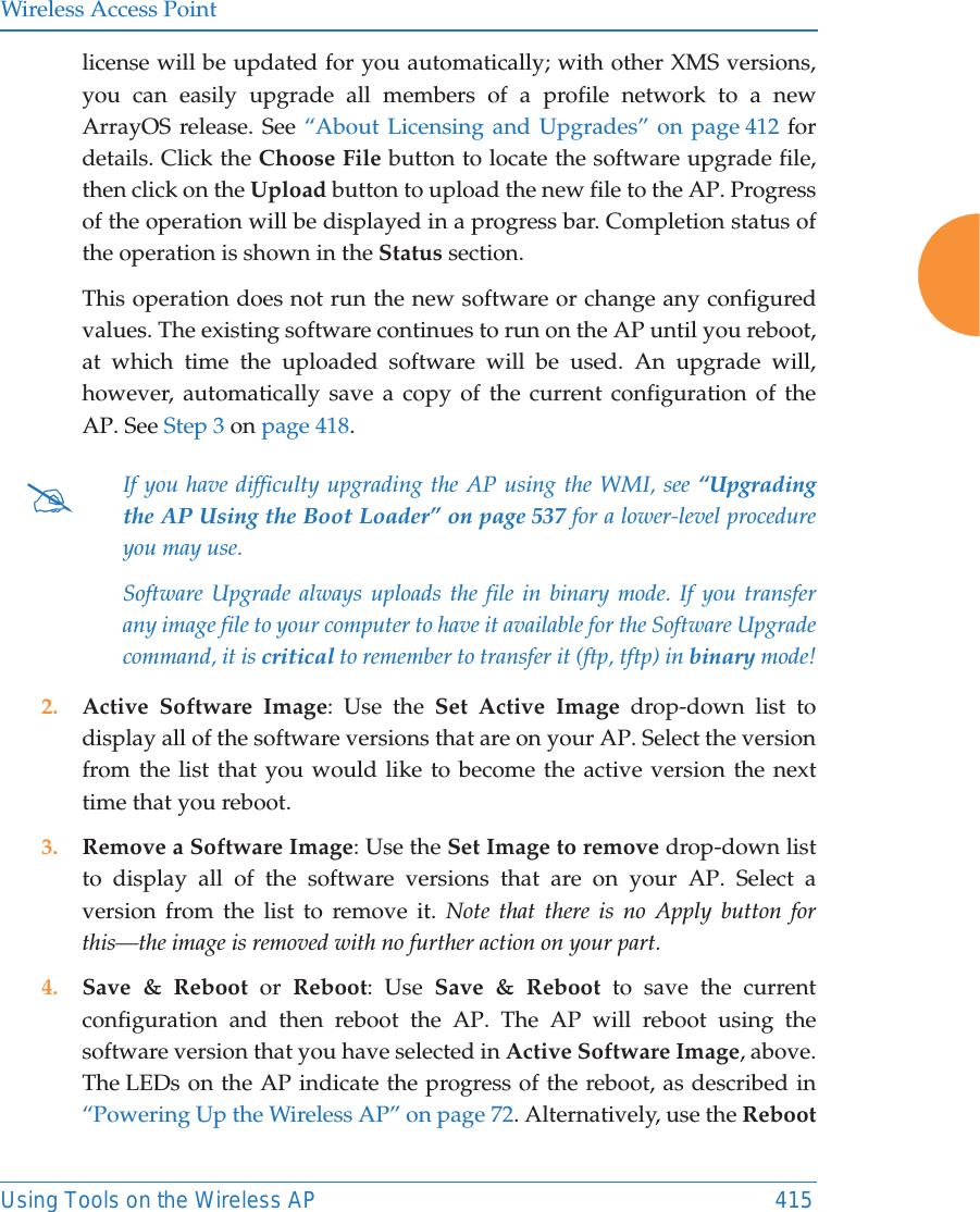 Wireless Access PointUsing Tools on the Wireless AP 415license will be updated for you automatically; with other XMS versions, you can easily upgrade all members of a profile network to a new ArrayOS release. See “About Licensing and Upgrades” on page 412 for details. Click the Choose File button to locate the software upgrade file, then click on the Upload button to upload the new file to the AP. Progress of the operation will be displayed in a progress bar. Completion status of the operation is shown in the Status section. This operation does not run the new software or change any configured values. The existing software continues to run on the AP until you reboot, at which time the uploaded software will be used. An upgrade will, however, automatically save a copy of the current configuration of the AP. See Step 3 on page 418.2. Active Software Image: Use the Set Active Image drop-down list to display all of the software versions that are on your AP. Select the version from the list that you would like to become the active version the next time that you reboot. 3. Remove a Software Image: Use the Set Image to remove drop-down list to display all of the software versions that are on your AP. Select a version from the list to remove it. Note that there is no Apply button for this—the image is removed with no further action on your part. 4. Save &amp; Reboot or Reboot: Use Save &amp; Reboot to save the current configuration and then reboot the AP. The AP will reboot using the software version that you have selected in Active Software Image, above. The LEDs on the AP indicate the progress of the reboot, as described in “Powering Up the Wireless AP” on page 72. Alternatively, use the Reboot#If you have difficulty upgrading the AP using the WMI, see “Upgrading the AP Using the Boot Loader” on page 537 for a lower-level procedure you may use. Software Upgrade always uploads the file in binary mode. If you transfer any image file to your computer to have it available for the Software Upgrade command, it is critical to remember to transfer it (ftp, tftp) in binary mode!