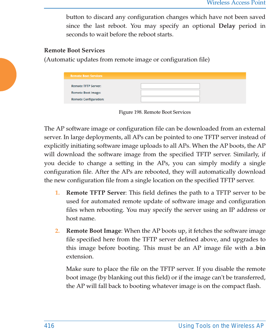 Wireless Access Point416 Using Tools on the Wireless APbutton to discard any configuration changes which have not been saved since the last reboot. You may specify an optional Delay period in seconds to wait before the reboot starts. Remote Boot Services(Automatic updates from remote image or configuration file)Figure 198. Remote Boot ServicesThe AP software image or configuration file can be downloaded from an external server. In large deployments, all APs can be pointed to one TFTP server instead of explicitly initiating software image uploads to all APs. When the AP boots, the APwill download the software image from the specified TFTP server. Similarly, if you decide to change a setting in the APs, you can simply modify a single configuration file. After the APs are rebooted, they will automatically download the new configuration file from a single location on the specified TFTP server. 1. Remote TFTP Server: This field defines the path to a TFTP server to be used for automated remote update of software image and configuration files when rebooting. You may specify the server using an IP address or host name. 2. Remote Boot Image: When the AP boots up, it fetches the software image file specified here from the TFTP server defined above, and upgrades to this image before booting. This must be an AP image file with a .binextension. Make sure to place the file on the TFTP server. If you disable the remote boot image (by blanking out this field) or if the image can&apos;t be transferred, the AP will fall back to booting whatever image is on the compact flash. 