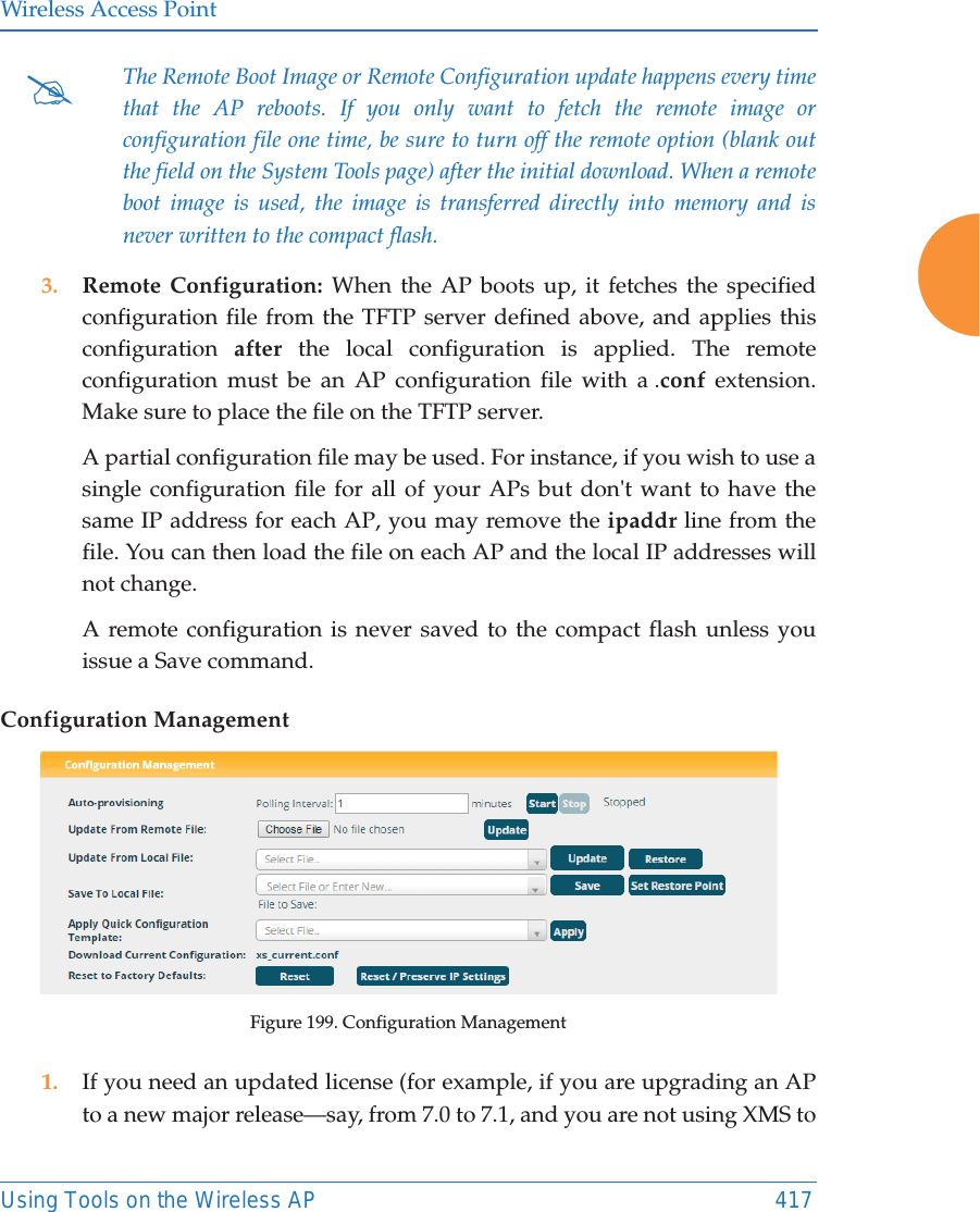 Wireless Access PointUsing Tools on the Wireless AP 417 3. Remote Configuration: When the AP boots up, it fetches the specified configuration file from the TFTP server defined above, and applies this configuration  after the local configuration is applied. The remote configuration must be an AP configuration file with a .conf extension. Make sure to place the file on the TFTP server. A partial configuration file may be used. For instance, if you wish to use a single configuration file for all of your APs but don&apos;t want to have the same IP address for each AP, you may remove the ipaddr line from the file. You can then load the file on each AP and the local IP addresses will not change.A remote configuration is never saved to the compact flash unless you issue a Save command.Configuration ManagementFigure 199. Configuration Management1. If you need an updated license (for example, if you are upgrading an AP to a new major release—say, from 7.0 to 7.1, and you are not using XMS to #The Remote Boot Image or Remote Configuration update happens every time that the AP reboots. If you only want to fetch the remote image or configuration file one time, be sure to turn off the remote option (blank out the field on the System Tools page) after the initial download. When a remote boot image is used, the image is transferred directly into memory and is never written to the compact flash. 