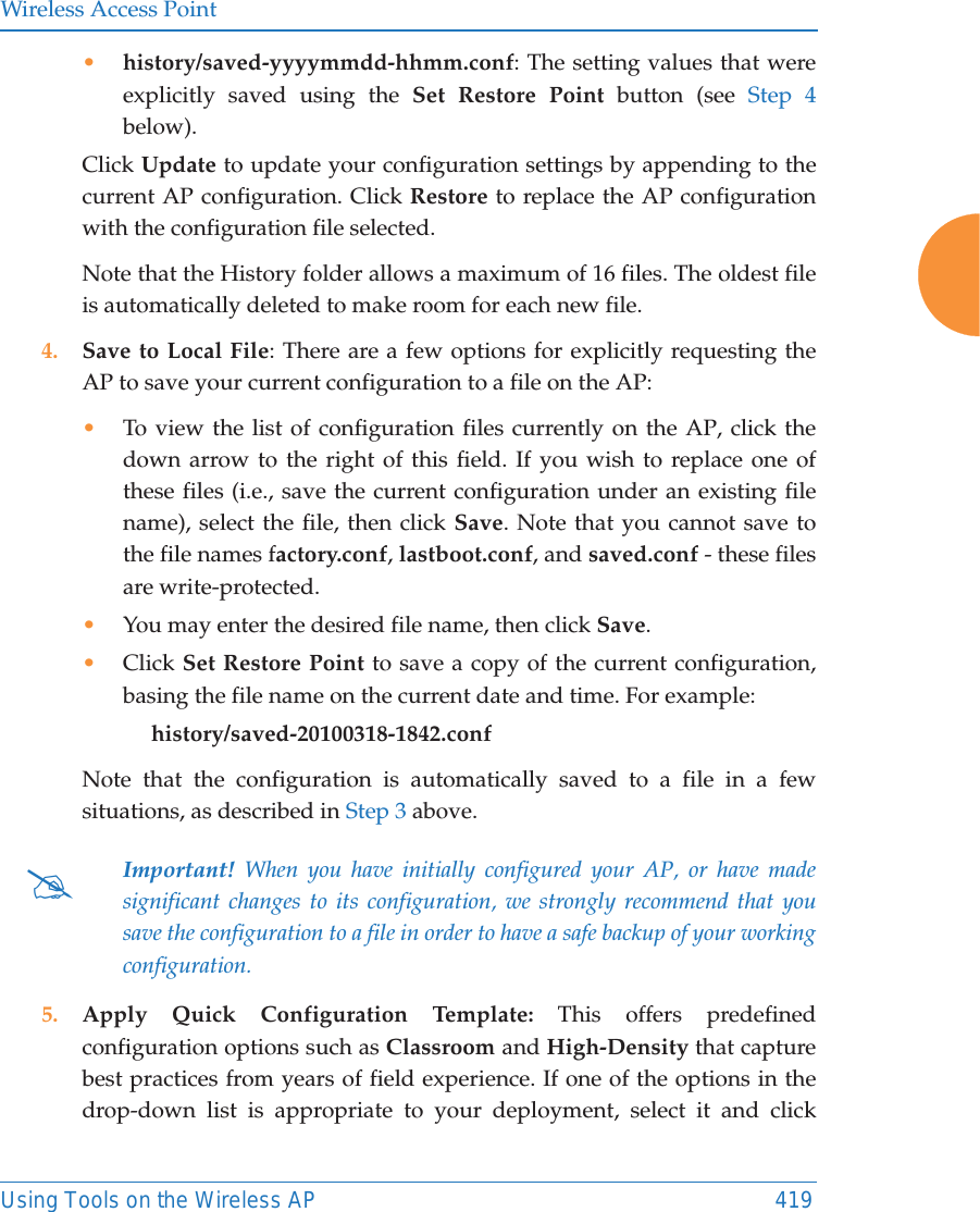 Wireless Access PointUsing Tools on the Wireless AP 419•history/saved-yyyymmdd-hhmm.conf: The setting values that were explicitly saved using the Set Restore Point button (see Step 4below).Click Update to update your configuration settings by appending to the current AP configuration. Click Restore to replace the AP configuration with the configuration file selected.Note that the History folder allows a maximum of 16 files. The oldest file is automatically deleted to make room for each new file.4. Save to Local File: There are a few options for explicitly requesting the AP to save your current configuration to a file on the AP:•To view the list of configuration files currently on the AP, click the down arrow to the right of this field. If you wish to replace one of these files (i.e., save the current configuration under an existing file name), select the file, then click Save. Note that you cannot save to the file names factory.conf, lastboot.conf, and saved.conf - these files are write-protected.•You may enter the desired file name, then click Save.•Click Set Restore Point to save a copy of the current configuration, basing the file name on the current date and time. For example:     history/saved-20100318-1842.confNote that the configuration is automatically saved to a file in a few situations, as described in Step 3 above.  5. Apply Quick Configuration Template: This offers predefined configuration options such as Classroom and High-Density that capture best practices from years of field experience. If one of the options in the drop-down list is appropriate to your deployment, select it and click #Important! When you have initially configured your AP, or have made significant changes to its configuration, we strongly recommend that you save the configuration to a file in order to have a safe backup of your working configuration.