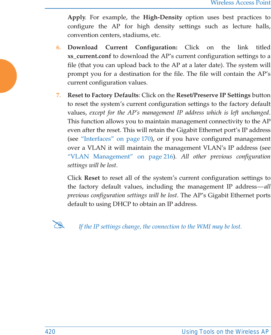 Wireless Access Point420 Using Tools on the Wireless APApply. For example, the High-Density option uses best practices to configure the AP for high density settings such as lecture halls, convention centers, stadiums, etc.6. Download Current Configuration: Click on the link titled xs_current.conf to download the AP’s current configuration settings to a file (that you can upload back to the AP at a later date). The system will prompt you for a destination for the file. The file will contain the AP’s current configuration values.7. Reset to Factory Defaults: Click on the Reset/Preserve IP Settings button to reset the system’s current configuration settings to the factory default values,  except for the AP’s management IP address which is left unchanged. This function allows you to maintain management connectivity to the APeven after the reset. This will retain the Gigabit Ethernet port’s IP address (see  “Interfaces” on page 170), or if you have configured management over a VLAN it will maintain the management VLAN’s IP address (see “VLAN Management” on page 216).  All other previous configuration settings will be lost.Click Reset to reset all of the system’s current configuration settings to the factory default values, including the management IP address — all previous configuration settings will be lost. The AP’s Gigabit Ethernet ports default to using DHCP to obtain an IP address.  #If the IP settings change, the connection to the WMI may be lost.