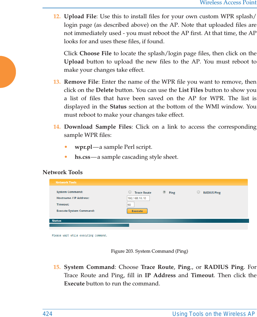 Wireless Access Point424 Using Tools on the Wireless AP12. Upload File: Use this to install files for your own custom WPR splash/login page (as described above) on the AP. Note that uploaded files are not immediately used - you must reboot the AP first. At that time, the APlooks for and uses these files, if found. Click Choose File to locate the splash/login page files, then click on the Upload button to upload the new files to the AP. You must reboot to make your changes take effect. 13. Remove File: Enter the name of the WPR file you want to remove, then click on the Delete button. You can use the List Files button to show you a list of files that have been saved on the AP for WPR. The list is displayed in the Status section at the bottom of the WMI window. You must reboot to make your changes take effect. 14. Download Sample Files: Click on a link to access the corresponding sample WPR files:•wpr.pl — a  sample  Perl script. •hs.css — a sample cascading style sheet.Network ToolsFigure 203. System Command (Ping) 15. System Command: Choose Trace Route,  Ping., or RADIUS Ping. For Trace Route and Ping, fill in IP Address and Timeout. Then click the Execute button to run the command. 