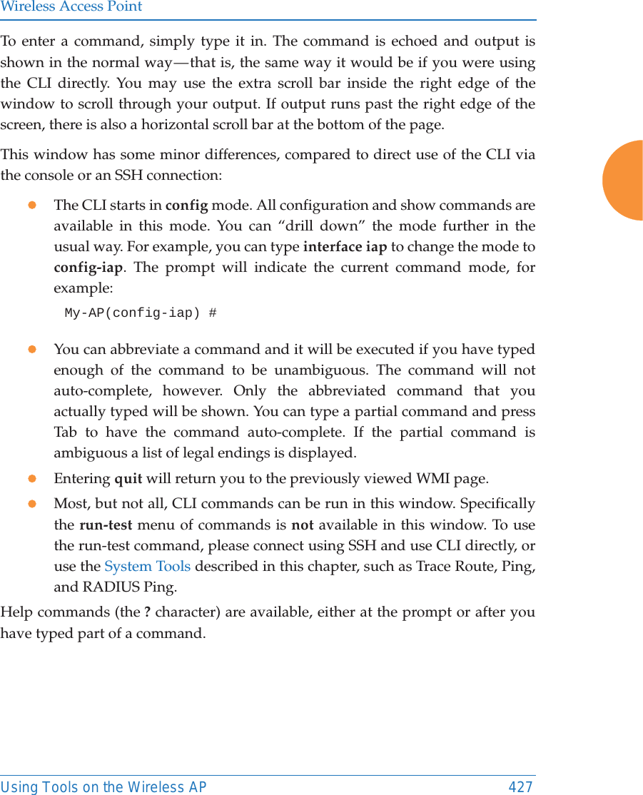 Wireless Access PointUsing Tools on the Wireless AP 427To enter a command, simply type it in. The command is echoed and output is shown in the normal way — that is, the same way it would be if you were using the CLI directly. You may use the extra scroll bar inside the right edge of the window to scroll through your output. If output runs past the right edge of the screen, there is also a horizontal scroll bar at the bottom of the page. This window has some minor differences, compared to direct use of the CLI via the console or an SSH connection:zThe CLI starts in config mode. All configuration and show commands are available in this mode. You can “drill down” the mode further in the usual way. For example, you can type interface iap to change the mode to config-iap. The prompt will indicate the current command mode, for example:My-AP(config-iap) # zYou can abbreviate a command and it will be executed if you have typed enough of the command to be unambiguous. The command will not auto-complete, however. Only the abbreviated command that you actually typed will be shown. You can type a partial command and press Tab to have the command auto-complete. If the partial command is ambiguous a list of legal endings is displayed. zEntering quit will return you to the previously viewed WMI page.zMost, but not all, CLI commands can be run in this window. Specifically the run-test menu of commands is not available in this window. To use the run-test command, please connect using SSH and use CLI directly, or use the System Tools described in this chapter, such as Trace Route, Ping, and RADIUS Ping. Help commands (the ? character) are available, either at the prompt or after you have typed part of a command. 