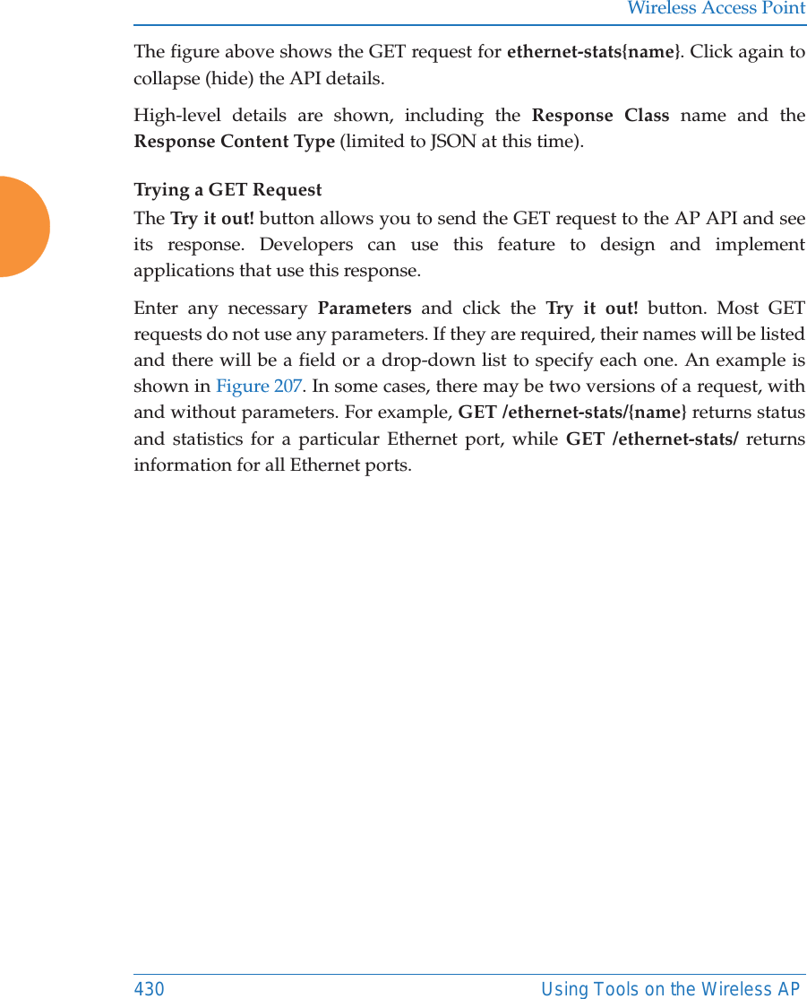 Wireless Access Point430 Using Tools on the Wireless APThe figure above shows the GET request for ethernet-stats{name}. Click again to collapse (hide) the API details.High-level details are shown, including the Response Class name and the Response Content Type (limited to JSON at this time). Trying a GET RequestThe Try it out! button allows you to send the GET request to the AP API and see its response. Developers can use this feature to design and implement applications that use this response.Enter any necessary Parameters and click the Try it out! button. Most GET requests do not use any parameters. If they are required, their names will be listed and there will be a field or a drop-down list to specify each one. An example is shown in Figure 207. In some cases, there may be two versions of a request, with and without parameters. For example, GET /ethernet-stats/{name} returns status and statistics for a particular Ethernet port, while GET /ethernet-stats/ returns information for all Ethernet ports. 